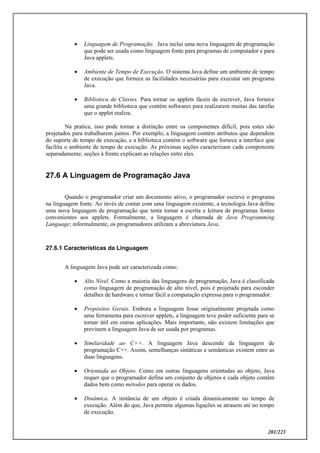 201/223
 Linguagem de Programação. Java inclui uma nova linguagem de programação
que pode ser usada como linguagem fonte para programas de computador e para
Java applets.
 Ambiente de Tempo de Execução. O sistema Java define um ambiente de tempo
de execução que fornece as facilidades necessárias para executar um programa
Java.
 Biblioteca de Classes. Para tornar os applets fáceis de escrever, Java fornece
uma grande biblioteca que contém softwares para realizarem muitas das tarefas
que o applet realiza.
Na pratica, isso pode tornar a distinção entre os componentes difícil, pois estes são
projetados para trabalharem juntos. Por exemplo, a linguagem contém atributos que dependem
do suporte de tempo de execução, e a biblioteca contém o software que fornece a interface que
facilita o ambiente de tempo de execução. As próximas seções caracterizam cada componente
separadamente; seções à frente explicam as relações entre eles.
27.6 A Linguagem de Programação Java
Quando o programador criar um documento ativo, o programador escreve o programa
na linguagem fonte. Ao invés de contar com uma linguagem existente, a tecnologia Java define
uma nova linguagem de programação que tenta tornar a escrita e leitura de programas fontes
convenientes aos applets. Formalmente, a linguagem é chamada de Java Programming
Language; informalmente, os programadores utilizam a abreviatura Java.
27.6.1 Características da Linguagem
A linguagem Java pode ser caracterizada como:
 Alto Nível. Como a maioria das linguagens de programação, Java é classificada
como linguagem de programação de alto nível, pois é projetada para esconder
detalhes de hardware e tornar fácil a computação expressa para o programador.
 Propósitos Gerais. Embora a linguagem fosse originalmente projetada como
uma ferramenta para escrever applets, a linguagem teve poder suficiente para se
tornar útil em outras aplicações. Mais importante, não existem limitações que
previnem a linguagem Java de ser usada por programas.
 Similaridade ao C++. A linguagem Java descende da linguagem de
programação C++. Assim, semelhanças sintáticas e semânticas existem entre as
duas linguagens.
 Orientada ao Objeto. Como em outras linguagens orientadas ao objeto, Java
requer que o programador defina um conjunto de objetos e cada objeto contém
dados bem como métodos para operar os dados.
 Dinâmica. A instância de um objeto é criada dinamicamente no tempo de
execução. Além do que, Java permite algumas ligações se atrasem até no tempo
de execução.
 