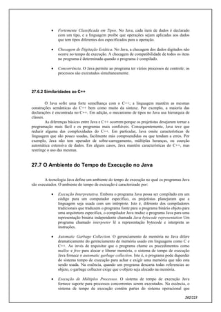 202/223
 Fortemente Classificada em Tipos. No Java, cada item de dados é declarado
com um tipo, e a linguagem proíbe que operações sejam aplicadas aos dados
que tem tipos diferentes dos especificados para a operação.
 Checagem de Digitação Estática. No Java, a checagem dos dados digitados não
ocorre no tempo de execução. A checagem de compatibilidade de todos os itens
no programa é determinada quando o programa é compilado.
 Concorrência. O Java permite ao programa ter vários processos de controle; os
processos são executados simultaneamente.
27.6.2 Similaridades ao C++
O Java sofre uma forte semelhança com o C++; a linguagem mantém as mesmas
construções semânticas do C++ bem como muito da sintaxe. Por exemplo, a maioria das
declarações é encontrada no C++. Em adição, o mecanismo de tipos no Java usa hierarquia de
classes.
As diferenças básicas entre Java e C++ ocorrem porque os projetistas desejaram tornar a
programação mais fácil e os programas mais confiáveis. Consequentemente, Java teve que
reduzir alguma das complexidades do C++. Em particular, Java omite características de
linguagem que são pouco usadas, facilmente más compreendidas ou que tendam a erros. Por
exemplo, Java não tem operador de sobre-carregamento, múltiplas heranças, ou coerção
automática extensiva de dados. Em alguns casos, Java mantém características do C++, mas
restringe o uso das mesmas.
27.7 O Ambiente do Tempo de Execução no Java
A tecnologia Java define um ambiente do tempo de execução no qual os programas Java
são executados. O ambiente do tempo de execução é caracterizado por:
 Execução Interpretativa. Embora o programa Java possa ser compilado em um
código para um computador especifico, os projetistas planejaram que a
linguagem seja usada com um intérprete. Isto é, diferente dos compiladores
tradicionais que traduzem o programa fonte para o programa binário objeto para
uma arquitetura especifica, o compilador Java traduz o programa Java para uma
representação binária independente chamada Java bytecode representation Um
programa chamado interpreter lê a representação bytecode e interpreta as
instruções.
 Automatic Garbage Collection. O gerenciamento de memória no Java difere
dramaticamente do gerenciamento de memória usado em linguagens como C e
C++. Ao invés de requisitar que o programa chame os procedimentos como
malloc e free para alocar e liberar memória, o sistema de tempo de execução
Java fornece o automatic garbage collection. Isto é, o programa pode depender
do sistema tempo de execução para achar e exigir uma memória que não esta
sendo usada. Na essência, quando um programa descarta todas referencias ao
objeto, o garbage collector exige que o objeto seja alocado na memória.
 Execução de Múltiplos Processos. O sistema de tempo de execução Java
fornece suporte para processos concorrentes serem executados. Na essência, o
sistema de tempo de execução contém partes do sistema operacional que
 
