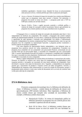 203/223
trabalham agendando e fazendo trocas. Quando há trocas no processamento
entre processos ativos, o sistema permite que todos os processos prossigam.
 Acesso a Internet. O sistema de tempo de execução Java contém uma biblioteca
socket que os programas usam para acessar a Internet. Em particular, o
programa Java pode se tornar um cliente – o programa pode usar o TCP ou
UDP para contatar um servidor remoto.
 Suporte Gráfico. Como o applet necessita controlar a exibição gráfica, o
sistema de tempo de execução contém mecanismos básicos que permitem ao
programa Java criarem janelas na tela que contenham texto ou gráficos.
A linguagem Java e o sistema de tempo de execução são projetados para fazer o Java
independente do hardware do computador. Por exemplo, a linguagem não contém nenhum
atributo de implementação definida. Ao invés disso, o manual de referencia da linguagem define
o significado de cada operador e instrução sem ambigüidade. Em adição, a representação
bytecode é independente do sistema computacional base. Consequentemente, uma vez que um
programa Java for compilado na representação bytecode, o programa produz exatamente a
mesma resposta em qualquer computador.
Usar uma maquina de representação binária independente e um intérprete torna os
programas Java portáveis através de varias arquiteturas de computadores. Considere um
programa Java compilado em um computador com processador Pentium, armazenado em um
servidor Web que usa processador Sparc, e executado em computador que usa o processador
Alfa. A mesma representação bytecode irá resultar se o programa é compilado pelo compilador
Java que é executado em outra arquitetura. Similarmente, a mesma resposta será o resultado se o
compilador é executado em outro computador.
Manter o applet independente do sistema básico de hardware é essencial por três razões.
Primeiro, na Internet os usuários tem vários tipos de computadores. A independência entre
maquinas permite o navegador ser executado em uma marca arbitrária de computador, fazer
download e executar uma cópia do documento ativo. Segundo, a independência de maquinas
garante que o documento irá produzir a resposta correta em todos navegadores. Terceiro, a
independência de maquinas reduz drasticamente os custos de criação do documento, porque o
programador pode construir e testar uma versão do documento ativo ao invés de construir uma
versão para cada tipo de computador.
27.8 A Biblioteca Java
O terceiro componente da tecnologia Java é a biblioteca de definições de
classe. A biblioteca é extensa – contém dúzias de definições de classes com
aproximadamente 2000 métodos individuais. Mais importante, a biblioteca de
classes contém classes que transpõe uma variedade de necessidades. Por
exemplo, a biblioteca contém classes para:
 Manipulação Gráfica. As rotinas de manipulação gráfica na
biblioteca permitem ao programa Java ter controle preciso dos
conteúdos e aparência da tela do usuário.
 Rede I/O de Baixo Nível. A biblioteca contém classes que
fornecem acesso ao nível do socket I/O com facilidade no
 