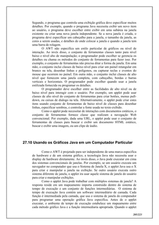 205/223
Segundo, o programa que controla uma exibição gráfica deve especificar muitos
detalhes. Por exemplo, quando o programa Java necessita exibir um novo item
ao usuário, o programa deve escolher entre exibir em uma subárea na janela
existente ou criar uma nova janela independente. Se a nova janela é criada, o
programa deve especificar um cabeçalho para a janela, o tamanho da janela, as
cores a serem usadas, e detalhes de onde colocar a janela e quando a janela tem
uma barra de rolagem.
O AWT não especifica um estilo particular de gráficos ou nível de
interação. Ao invés disso, o conjunto de ferramentas classes tanto para nível
baixo e nível alto de manipulação; o programador pode escolher se gerencia os
detalhes ou chama os métodos do conjunto de ferramentas para fazer isso. Por
exemplo, o conjunto de ferramentas não precisa ditar a forma da janela. Em uma
mão, o conjunto inclui classes de baixo nível para criar um painel retangular em
branco na tela, desenhar linhas e polígonos, ou capturar teclas e eventos do
mouse que ocorrem no painel. Em outra mão, o conjunto inclui classes de alto
nível que fornecem uma janela completa, com cabeçalho, bordas e barras
verticais e horizontais. O programador pode escolher quando usar a janela
estilizada fornecida ou programar os detalhes.
O programador deve escolher entre as facilidades de alto nível ou de
baixo nível para interagir com o usuário. Por exemplo, um applet pode usar
classes de alto nível do conjunto de ferramentas para criar botões, menus pull-
down, ou caixas de dialogo na tela. Alternativamente, o applet pode criar estes
itens usando conjunto de ferramentas de baixo nível de classes para desenhar
linhas, especificar sombras, e controlar a fonte usada no texto exibido.
Como o applet pode necessitar de interações com documentos estáticos, o
conjunto de ferramentas fornece classe que realizam a navegação Web
convencional. Por exemplo, dada uma URL, o applet pode usar o conjunto de
ferramentas de classes para buscar e exibir um documento HTML estático,
buscar e exibir uma imagem, ou um clipe de áudio.
27.10 Usando os Gráficos Java em um Computador Particular
Como o AWT é projetado para ser independente de uma marca especifica
de hardware e de um sistema gráfico, a tecnologia Java não necessita usar o
display de hardware diretamente. Ao invés disso, o Java pode executar em cima
dos sistemas convencionais de janelas. Por exemplo, se um usuário executa um
navegador no computador que usa o Sistema de Janela X, o applet Java usa o X
para criar e manipular a janela na exibição. Se outro usuário executa outro
sistema diferente de janela, o applet ira usar aquele sistema de janela do usuário
para criar e manipular exibições.
Como o applet Java pode trabalhar com múltiplos sistemas de janela? A
resposta reside em um mapeamento importa construído dentro do sistema de
tempo de execução e um conjunto de funções intermediárias. O sistema de
tempo de execução Java contém um software intermediário de camada. Cada
função é intermediada pela camada, que usa o sistema de janela do computador
para programar uma operação gráfica Java especifica. Antes de o applet
executar, o ambiente de tempo de execução estabelece um mapeamento entre
cada método gráfico Java e a função intermediaria apropriada. Quando o applet
 