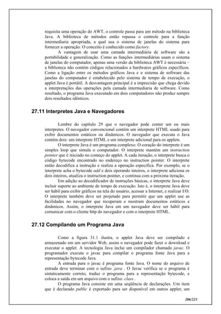 206/223
requisita uma operação do AWT, o controle passa para um método na biblioteca
Java. A biblioteca de métodos então repassa o controle para a função
intermediaria apropriada, a qual usa o sistema de janelas do sistema para
fornecer a operação. O conceito é conhecido como factory.
A vantagem de usar uma camada intermediária de software são a
portabilidade e generalização. Como as funções intermediárias usam o sistema
de janelas do computador, apenas uma versão da biblioteca AWT é necessária –
a biblioteca não contém códigos relacionados a hardwares gráficos específicos.
Como a ligação entre os métodos gráficos Java e o sistema de software das
janelas do computador é estabelecido pelo sistema de tempo de execução, o
applet Java é portátil. A desvantagem principal é a imprecisão que chega devido
a interpretações das operações pela camada intermediaria de software. Como
resultado, o programa Java executado em dois computadores não produz sempre
dois resultados idênticos.
27.11 Interpretes Java e Navegadores
Lembre do capítulo 29 que o navegador pode conter um ou mais
interpretes. O navegador convencional contém um interprete HTML usado para
exibir documentos estáticos ou dinâmicos. O navegador que executa o Java
contém dois: um interprete HTML e um interprete adicional para os applets.
O interprete Java é um programa complexo. O coração do interprete é um
simples loop que simula o computador. O interprete mantém um instruction
pointer que é iniciado no começo do applet. A cada iteração, o interprete busca o
código bytecode encontrado no endereço no instruction pointer. O interprete
então decodifica a instrução e realiza a operação especifica. Por exemplo, se o
interprete acha o bytecode add e dois operando inteiros, o interprete adiciona os
dois inteiros, atualiza o instruction pointer, e continua com a próxima iteração.
Em adição ao decodificador de instruções básicas, o interprete Java deve
incluir suporte ao ambiente de tempo de execução. Isto é, o interprete Java deve
ser hábil para exibir gráficos na tela do usuário, acessar a Internet, e realizar I/O.
O interprete também deve ser projetado para permitir que um applet use as
facilidades no navegador que recuperam e mostram documentos estáticos e
dinâmicos. Assim, o interprete Java em um navegador deve ser hábil para
comunicar com o cliente http do navegador e com o interprete HTML.
27.12 Compilando um Programa Java
Como a figura 31.1 ilustra, o applet Java deve ser compilado e
armazenado em um servidor Web, assim o navegador pode fazer o download e
executar o applet. A tecnologia Java inclui um compilador chamado javac. O
programador executa o javac para compilar o programa fonte Java para a
representação bytecode Java.
A entrada para o javac é programa fonte Java. O nome do arquivo de
entrada deve terminar com o sufixo .java . O Javac verifica se o programa é
sintaticamente correto, traduz o programa para a representação bytecode, e
coloca a saída em um arquivo com o sufixo .class .
O programa Java consiste em uma seqüência de declarações. Um item
que é declarado public é exportado para ser disponível em outros applet; um
 