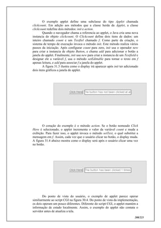 208/223
O exemplo applet define uma subclasse do tipo Applet chamada
clickcount. Em adição aos métodos que a classe herda da Applet, a classe
clickcount redefine dois métodos: init e action.
Quando o navegador chama a referencia ao applet, o Java cria uma nova
instancia do objeto clickcount. O Clickcount define dois itens de dados: um
inteiro chamado count e um Textfiel chamado f. Como parte da criação, o
sistema de tempo de execução invoca o método init. Este método realiza vários
passos da iniciação. Após configurar count para zero, init usa o operador new
para criar a instancia de objeto Button, e chama add para adicionar o botão a
janela do applet. Finalmente, init usa new para criar a instancia de um Textfield e
designar ele a variável f, usa o método setEdittable para tornar o texto em f
apenas leitura, e add para associar f a janela do applet.
A figura 31.3 ilustra como o display irá aparecer após init ter adicionado
dois itens gráficos a janela do applet.
O coração do exemplo é o método action. Se o botão nomeado Click
Here é selecionado, o applet incrementa o valor da variável count e muda a
exibição. Para fazer isso, o applet invoca o método setText, o qual substitui a
mensagem em f. Assim, cada vez que o usuário clicar no botão, o display muda.
A figura 31.4 abaixo mostra como o display será após o usuário clicar uma vez
no botão.
Do ponto de vista do usuário, o exemplo de applet parece operar
similiarmente ao script CGI na figura 30.4. Do ponto de vista da implementação,
os dois operam um pouco diferentes. Diferente do script CGI, o applet mantém a
informação de estado localmente. Assim, o exemplo do applet não contata o
servidor antes de atualiza a tela.
 