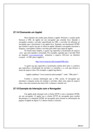 209/223
27.14 Chamando um Applet
Dois métodos são usados para chamar o applet. Primeiro, o usuário pode
fornecer a URL do applet em um navegador que entende Java. Quando o
navegador contata o servidor especificado na URL, o servidor irá informar ao
navegador que o documento é um applet Java. Segundo, um documento HTML
que contém o applet tag que se refere ao applet. Quando o navegador encontrar a
etiqueta, o navegador contata o servidor para obter uma cópia do applet.
Na forma mais simples, o applet tag especifica a localização do arquivo
.class que será copiado e executado. Por exemplo, suponha que o servidor Web
na maquina www.nonexist.edu armazene o arquivo bbb.class no diretório
example. A URL para o applet é:
http://www.nonexist.edu/example/bbb.class
A applet tag que especifica a localização contém dois itens: o codebase
que especifica a localização do servidor e o caminho, e o code que fornece o
nome do arquivo class. Por exemplo, o applet tag abaixo:
<applet codebase=”www.nonexist.edu/example/” code= “bbb.class”>
Contém a mesma informação que a URL acima. O navegador que
encontrar a etiqueta acima irá contatar o servidor, obter uma copia do arquivo
class, criar uma instancia da classe bbb, e chamar o método init.
27.15 Exemplo da Interação com o Navegador
Um applet pode interagir com o cliente HTTP e com o interprete HTML
em um navegador. O applet usa o cliente HTTP do navegador para receber
documentos e o interprete HTML do navegador para mostrar as informações da
pagina. O applet na figura 31.5 abaixo ilustra o conceito.
 