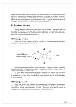 21/223
um par de computadores comunica uma vez, esse par ira comunicar novamente em um tempo
próximo, e freqüentemente. Essa corrente é chamada de localização de referência temporal, e
implica um relacionamento no tempo. Segundo, um computador tende a comunicar com mais
freqüência com computadores que estão mais próximos dele. O segundo modelo é chamado de
localização de referência física e enfatiza o relacionamento geográfico.
3.5 Topologia de LANs
Devido a várias tecnologias de LANs terem sido inventadas, é importante saber que
tecnologias são similares e como elas diferem. Para compreender as similaridades, cada rede é
classificada em uma categoria de acordo com a sua “topologia” ou forma geral. Esta secção
descreve as três topologias mais usadas em LANs.
3.5.1 Topologia de Estrela
Uma rede que usa topologia de estrela tem todos os computadores conectados a um
único ponto. A figura abaixo ilustra o conceito:
Como uma topologia de estrela lembra uma roda, o centro da estrela é comumente
chamado de hub. Um hub típico consiste em um equipamento eletrônico que aceita dados de
computadores e entrega no destino certo.
A figura acima ilustra uma rede de estrela idealizada. Na prática, redes em estrela
raramente têm um formato simétrico no qual o hub é localizado numa distância igual de todos
os computadores. Ao invés disso, freqüentemente o hub está localizado em um local diferente
do centro da estrela.
3.5.2 Topologia de Anel
Uma rede que usa uma topologia de anel para agrupar computadores conectados em
uma seqüência fechada- um cabo conecta o primeiro computador ao segundo computador, outro
cabo conecta o segundo ao terceiro e assim por diante. O nome anel porque pode se imaginar os
computadores se conectando como um círculo como a figura abaixo ilustra:
 