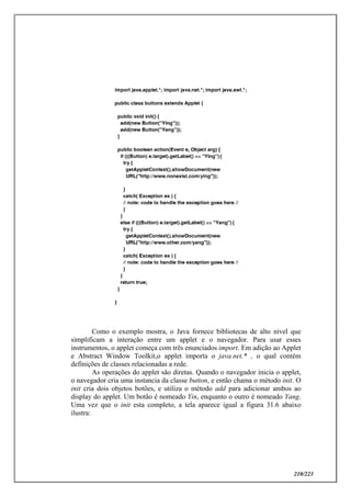 210/223
Como o exemplo mostra, o Java fornece bibliotecas de alto nível que
simplificam a interação entre um applet e o navegador. Para usar esses
instrumentos, o applet começa com três enunciados import. Em adição ao Applet
e Abstract Window Toolkit,o applet importa o java.net.* , o qual contém
definições de classes relacionadas a rede.
As operações do applet são diretas. Quando o navegador inicia o applet,
o navegador cria uma instancia da classe button, e então chama o método init. O
init cria dois objetos botões, e utiliza o método add para adicionar ambos ao
display do applet. Um botão é nomeado Yin, enquanto o outro é nomeado Yang.
Uma vez que o init esta completo, a tela aparece igual a figura 31.6 abaixo
ilustra:
 