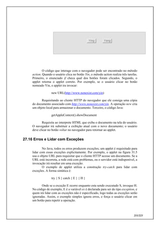 211/223
O código que interage com o navegador pode ser encontrado no método
action. Quando o usuário clica no botão Yin, o método action realiza três tarefas.
Primeiro, o enunciado if checa qual dos botões foram clicados. Segundo, o
applet retorna o applet correto. Por exemplo, se o usuário clicar no botão
nomeado Yin, o applet ira invocar:
new URL(http://www.nonexist.com/yin)
Requisitando ao cliente HTTP do navegador que ele consiga uma cópia
do documento associado com http://www.nonexist.com/yin. A operação new cria
um objeto local para armazenar o documento. Terceiro, o código Java:
getAppleContext().showDocument
Requisita ao interprete HTML que exiba o documento na tela do usuário.
O navegador irá substituir a exibição atual com o novo documento; o usuário
deve clicar no botão voltar no navegador para retornar ao applet.
27.16 Erros e Lidar com Exceções
No Java, todos os erros produzem exceções; um applet é requisitado para
lidar com essas exceções explicitamente. Por exemplo, o applet na figura 31.5
usa o objeto URL para requisitar que o cliente HTTP acesse um documento. Se a
URL está incorreta, a rede está com problemas, ou o servidor está indisponível, a
invocação irá resultar em uma exceção.
O exemplo de applet utiliza a construção try-catch para lidar com
exceções. A forma sintática é:
try { S } catch { E } { H }
Onde se a exceção E ocorre enquanto esta sendo executado S, invoque H.
No código de exemplo, E é a variável ex é declarada para ser do tipo exception, e
quem irá lidar com as exceções não é especificado, logo todas as exceções serão
ignoradas. Assim, o exemplo simples ignora erros, e força o usuário clicar em
um botão para repetir a operação.
 