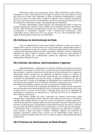 214/223
Infelizmente, embora elas permaneçam ocultas, falhas intermitentes podem afetar o
desempenho da rede. Cada retransmissão usa largura de banda da rede que poderia ser usada
para enviar novos dados. Mais importante, as falhas em hardware freqüentemente se tornam
piores com o passar do tempo porque o hardware se deteriora. Com o aumento da freqüência
dos erros, mais pacotes devem ser retransmitidos. Devido às retransmissões diminuírem a taxa
de transferência e aumentarem o delay, o desempenho geral da rede diminui.
Em redes compartilhadas, a falha associada a um computador pode afetar os outros. Por
exemplo, suponha que a interface comece a falhar em um computador anexado a uma Ethernet.
Devido à falha do hardware corromper alguns pacotes que o computador envia, o computador
eventualmente os retransmitirá. Enquanto a rede é utilizada para retransmissão, outros
computadores devem esperar para enviar seus pacotes. Por isso, cada retransmissão reduz a
largura de banda disponível para todos os computadores.
28.4 Software de Administração de Rede
Como um administrador de redes pode encontrar problemas e isolar suas causas? A
resposta está no software de administração de rede que permite que o administrador monitore e
controle os componentes da rede. Por exemplo, o software de administração de rede permite que
o administrador interrogue dispositivos como computadores, roteadores, switches e bridges para
determinar seu status e obter as estatísticas sobre as redes as quais eles estão anexados. O
software ainda permite que o administrador controle tais dispositivos mudando rotas e
configurando as interfaces de rede.
28.5 Clientes, Servidores, Administradores e Agentes
Surpreendentemente, a administração de rede não é definida como parte dos protocolos
de transporte ou de internet. Ao invés disso, os protocolos que um administrador de rede utiliza
para monitorar e controlar os dispositivos de rede opera no nível de aplicação. Isto é, quando um
administrador precisa interagir com um dispositivo de hardware específico, o software de
administração segue o modelo convencional cliente-servidor: um programa de aplicação no
computador do administrador age como um cliente e a aplicação no dispositivo de rede age
como um servidor. O cliente no computador do administrador usa os protocolos de transporte
convencionais (por exemplo, TCP ou UDP) para estabelecer comunicação com o servidor. Os
dois então trocam pedidos e respostas de acordo com o protocolo de administração.
Para evitar confusão entre os programas de aplicação que o usuário executa e aplicações
que são reservadas para os administradores de rede, os sistemas de administração de rede evitam
os termos cliente e servidor. Ao invés disso, a aplicação cliente que roda no computador do
administrador é chamada de um administrador e a aplicação que roda em um dispositivo de
rede é chamada de um agente.
Pode parecer estranho que redes e protocolos de transporte convencionais sejam
utilizados para a administração da rede. Afinal de contas, falhas nos protocolos ou no hardware
utilizado podem impedir pacotes de viajar de ou para um dispositivo, tornando impossível o
controle de um dispositivo enquanto falhas estiverem ocorrendo. Na prática, entretanto, usar um
protocolo de aplicação para a administração da rede funciona bem por dois motivos. Primeiro,
em casos onde uma falha do hardware evita a comunicação, o nível do protocolo não importa –
o administrador pode se comunicar com aqueles componentes que permanecem operando e
utiliza sucessos e falhas para ajudar a localizar o problema. Segundo, usar protocolos de
transporte convencional significa que os pacotes de um administrador estarão sujeitos às
mesmas condições de tráfego normal. Por isso, se o delay for grande, o administrador descobrirá
imediatamente.
28.6 Protocolo de Administração de Rede Simples
 
