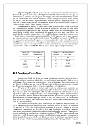 215/223
O protocolo padrão utilizado para administrar uma internet é conhecido como Simple
Network Management Protocol (SNMP). O protocolo SNMP define exatamente como que um
administrador se comunica com um agente. Por exemplo, o SNMP define o formato dos pedidos
que um administrador envia para um agente e o formato das respostas que um agente retorna.
Em adição, o SNMP define o significado exato para cada pedido e resposta possíveis. Em
particular, o SNMP especifica que uma mensagem SNMP é codificada utilizando um padrão
conhecido como Abstract Syntax Notation.1 (ASN.1).
Embora todos os detalhes da codificação ASN.1 estarem além do escopo desse texto,
um exemplo simples ajudará a explicar a codificação: considere o envio de um valor inteiro
entre um agente e um administrador. Para acomodar grandes valores sem gastar espaço em cada
transferência, o ASN.1 utiliza a combinação do tamanho e do valor para cada objeto a ser
transferido. Por exemplo, um valor inteiro entre 0 e 255 podem ser transferidos em um só octeto
(1 Byte). Valores inteiros dentro da faixa entre 256 e 65535 requerem dois octetos, enquanto
que números maiores requerem três ou mais octetos. Para codificar um inteiro, o ASN.1 envia
um par de valores, o tamanho, L, seguido de L octetos que contém o valor inteiro. Para permitir
a codificação de grandes valores inteiros grandes e arbitrários, o ASN.1 permite também que o
tamanho ocupe mais de um octeto; tamanhos estendidos normalmente não são necessário para
valores inteiros usados com o SNMP. A tabela abaixo mostra alguns exemplos numéricos.
Inteiro em
decimal
Equivalente em
hexadecimal
Octeto de
tamanho
Octetos de valor
(em hexa)
27
1B 01 1B
792
318 02 03 18
24567
5FF7 02 5F F7
190345
2E789 03 02 E7 89
28.7 Paradigma Fetch-Store
O protocolo SNMP não define um grande conjunto de comandos. Ao invés disso, o
protocolo utiliza o paradigma Fetch-Store no qual existem duas operações básicas: fetch,
utilizada para obter um valor em um dispositivo, e store, utilizado para determinar um valor em
um dispositivo. Cada objeto que pode ser lido ou escrito recebe um nome único; um comando
que determina uma operação fetch ou store deve especificar o nome do objeto.
Deveria ser óbvio como operações fetch podem ser utilizadas para monitorar um
dispositivo ou obter o seu estado: um conjunto de estados de dispositivo deve ser definido e ser
dado um nome. Para obter informações sobre o estado, um administrador lê o valor associado
àquele dado objeto. Por exemplo, um objeto pode ser definido para contar o número de frames
que um dispositivo descarta devido a checksums incorretos. O software deve ser programado
para incrementar o contador sempre que um erro de checksum for detectado. Um administrador
pode utilizar o SNMP para obter o valor associado com o contador para determinar sempre que
erros de checksum ocorrem.
Utilizando o paradigma fetch-store para controlar um dispositivo pode não parecer tão
óbvio; operações de controle são definidas para transformar o efeito da escrita em um objeto.
Por exemplo, o SNMP não inclui comandos separados de reset do contador de erros de
checksum ou para reiniciar um dispositivo. Nesse caso do contador de erros de checksum,
escrever um zero no objeto é intuitivo porque isso reinicia o contador para zero. Para operações
como a reiniciação de um dispositivo, entretanto, um agente SNMP deve ser programado para
interpretar o pedido de escrita e para executar a seqüência correta de operações para alcançar o
efeito desejado. Por isso, o SNMP pode definir um objeto de reiniciação e especificar que a
escrita de um zero nele deveria causar a reiniciação do sistema. Na prática, entretanto, a maioria
 