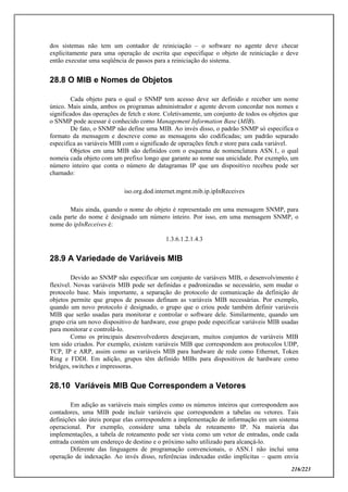 216/223
dos sistemas não tem um contador de reiniciação – o software no agente deve checar
explicitamente para uma operação de escrita que especifique o objeto de reiniciação e deve
então executar uma seqüência de passos para a reiniciação do sistema.
28.8 O MIB e Nomes de Objetos
Cada objeto para o qual o SNMP tem acesso deve ser definido e receber um nome
único. Mais ainda, ambos os programas administrador e agente devem concordar nos nomes e
significados das operações de fetch e store. Coletivamente, um conjunto de todos os objetos que
o SNMP pode acessar é conhecido como Management Information Base (MIB).
De fato, o SNMP não define uma MIB. Ao invés disso, o padrão SNMP só especifica o
formato da mensagem e descreve como as mensagens são codificadas; um padrão separado
especifica as variáveis MIB com o significado de operações fetch e store para cada variável.
Objetos em uma MIB são definidos com o esquema de nomenclatura ASN.1, o qual
nomeia cada objeto com um prefixo longo que garante ao nome sua unicidade. Por exemplo, um
número inteiro que conta o número de datagramas IP que um dispositivo recebeu pode ser
chamado:
iso.org.dod.internet.mgmt.mib.ip.ipInReceives
Mais ainda, quando o nome do objeto é representado em uma mensagem SNMP, para
cada parte do nome é designado um número inteiro. Por isso, em uma mensagem SNMP, o
nome do ipInReceives é:
1.3.6.1.2.1.4.3
28.9 A Variedade de Variáveis MIB
Devido ao SNMP não especificar um conjunto de variáveis MIB, o desenvolvimento é
flexível. Novas variáveis MIB pode ser definidas e padronizadas se necessário, sem mudar o
protocolo base. Mais importante, a separação do protocolo de comunicação da definição de
objetos permite que grupos de pessoas definam as variáveis MIB necessárias. Por exemplo,
quando um novo protocolo é designado, o grupo que o criou pode também definir variáveis
MIB que serão usadas para monitorar e controlar o software dele. Similarmente, quando um
grupo cria um novo dispositivo de hardware, esse grupo pode especificar variáveis MIB usadas
para monitorar e controlá-lo.
Como os principais desenvolvedores desejavam, muitos conjuntos de variáveis MIB
tem sido criados. Por exemplo, existem variáveis MIB que correspondem aos protocolos UDP,
TCP, IP e ARP, assim como as variáveis MIB para hardware de rede como Ethernet, Token
Ring e FDDI. Em adição, grupos têm definido MIBs para dispositivos de hardware como
bridges, switches e impressoras.
28.10 Variáveis MIB Que Correspondem a Vetores
Em adição as variáveis mais simples como os números inteiros que correspondem aos
contadores, uma MIB pode incluir variáveis que correspondem a tabelas ou vetores. Tais
definições são úteis porque elas correspondem a implementação de informação em um sistema
operacional. Por exemplo, considere uma tabela de roteamento IP. Na maioria das
implementações, a tabela de roteamento pode ser vista como um vetor de entradas, onde cada
entrada contém um endereço de destino e o próximo salto utilizado para alcançá-lo.
Diferente das linguagens de programação convencionais, o ASN.1 não inclui uma
operação de indexação. Ao invés disso, referências indexadas estão implícitas – quem envia
 