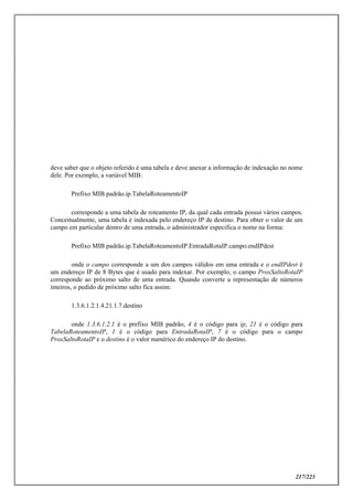 217/223
deve saber que o objeto referido é uma tabela e deve anexar a informação de indexação no nome
dele. Por exemplo, a variável MIB:
Prefixo MIB padrão.ip.TabelaRoteamentoIP
corresponde a uma tabela de roteamento IP, da qual cada entrada possui vários campos.
Conceitualmente, uma tabela é indexada pelo endereço IP de destino. Para obter o valor de um
campo em particular dentro de uma entrada, o administrador especifica o nome na forma:
Prefixo MIB padrão.ip.TabelaRoteamentoIP.EntradaRotaIP.campo.endIPdest
onde o campo corresponde a um dos campos válidos em uma entrada e o endIPdest é
um endereço IP de 8 Bytes que é usado para indexar. Por exemplo, o campo ProxSaltoRotaIP
corresponde ao próximo salto de uma entrada. Quando converte a representação de números
inteiros, o pedido de próximo salto fica assim:
1.3.6.1.2.1.4.21.1.7.destino
onde 1.3.6.1.2.1 é o prefixo MIB padrão, 4 é o código para ip, 21 é o código para
TabelaRoteamentoIP, 1 é o código para EntradaRotaIP, 7 é o código para o campo
ProxSaltoRotaIP e o destino é o valor numérico do endereço IP do destino.
 