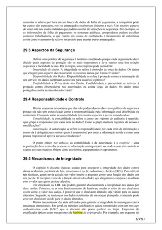 219/223
aumentar o salário por hora em um banco de dados de folha de pagamento, a companhia pode
ter custos não esperados, pois os empregados receberiam dinheiro a mais. Um terceiro aspecto
de valor está nos custos indiretos que podem ocorrer de violações na segurança. Por exemplo, se
as informações da folha de pagamento se tornarem públicas, competidores podem escolher
contratar trabalhadores, o que resulta em custos de contratação e treinamento de substitutos
assim como o aumento de salário necessário para manter outros empregados.
29.3 Aspectos da Segurança
Definir uma política de segurança é também complicado porque cada organização deve
decidir quais aspectos de proteção são os mais importantes e deve manter uma boa relação
segurança x facilidade de uso. Por exemplo, uma empresa pode considerar:
Integridade de dados. A integridade se refere à proteção da troca de dados: Os dados
que chegam para alguém são exatamente os mesmos dados que foram enviados?
Disponibilidade dos Dados. Disponibilidade se refere à proteção contra a interrupção de
um serviço: Os dados continuam acessíveis para usuários legítimos?
Confiabilidade e Privacidade dos Dados. Confiabilidade e privacidade se referem à
proteção contra observadores não autorizados ou coleta ilegal de dados: Os dados estão
protegidos contra acesso não autorizado?
29.4 Responsabilidade e Controle
Muitas empresas descobrem que elas não podem desenvolver uma política de segurança
porque ela não tem especificado como a responsabilidade pela informação está distribuída ou
controlada. O assunto sobre responsabilidade tem muitos aspectos a serem considerados:
Contabilidade. A contabilidade se refere a como um registro de auditoria é mantido:
qual grupo é responsável por cada item de dados? Como o grupo mantém registros de acesso e
modificações?
Autorização. A autorização se refere à responsabilidade por cada item de informação e
como ela é delegada para outros: quem é responsável por onde a informação reside e como uma
pessoa responsável aprova acessos e mudanças?
O ponto crítico por debaixo da contabilidade e da autorização é o controle – uma
organização deve controlar o acesso à informação analogamente ao modo como ela controla o
acesso aos seus recursos físicos como escritórios, equipamentos e suprimentos.
29.5 Mecanismos de Integridade
O capítulo 6 discutiu técnicas usadas para assegurar a integridade dos dados contra
danos acidentais: paridade de bits, checksums e cyclic redundancy checks (CRCs). Para utilizar
tais técnicas, quem envia calcula um valor inteiro e pequeno como uma função dos dados em
um pacote. O receptor recalcula a função através dos dados que chegaram e compara o resultado
com o valor que quem enviou calculou.
Um checksum ou CRC não podem garantir absolutamente a integridade dos dados por
duas razões. Primeira, se o mau funcionamento do hardware mudar o valor de um checksum
assim como o valor dos dados, é possível que o checksum alterado seja válido para os dados
alterados. Segundo, se mudanças nos dados resultantes de um ataque planejado, o atacante pode
criar um checksum válido para os dados alterados.
Muitos mecanismos têm sido utilizados para garantir a integridade de mensagens contra
mudanças intencionais. Em geral, os métodos codificam os dados transmitidos com um message
authentication code (MAC) que o atacante não possa quebrar ou forjar. Esquemas de
codificação típicos usam mecanismos de hashing de criptografia. Por exemplo, um esquema de
 