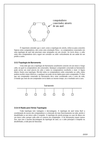 22/223
É importante entender que o anel, como a topologia de estrela, refere-se para conexões
lógicas entre computadores, não como uma orientação física - os computadores conectados em
uma topologia de anel não precisam estar arranjados em um circulo. Ao invés disso, o cabo
entre dois computadores deve seguir um corredor ou subir verticalmente de um andar de um
prédio a outro.
3.5.3 Topologia de Barramento
Uma rede que usa a topologia de barramento usualmente consiste em um único e longo
cabo, no qual os computadores são conectados. Qualquer computador conectado ao barramento
pode enviar um sinal através do cabo e todos os computadores receberão o sinal. A figura
abaixo ilustra essa topologia. Devido todos os computadores estão conectados ao cabo, todos
podem receber sinais elétricos, e qualquer um pode enviar dados para outro computador. É claro
que um computador conectado ao barramento deve estar coordenado com o resto da rede,
evitando que mais de um computador envie dados ao mesmo tempo, ou o resultado será o caos.
3.5.4 A Razão para Várias Topologias
Cada topologia tem vantagens e desvantagens. A topologia de anel torna fácil a
coordenação do acesso dos computadores e a detecção de mau funcionamento na rede, porém é
desabilitada se um único cabo é rompido. A topologia de estrela protege no caso de danos em
um único cabo, porque cada cabo só conecta um computador. A de barramento requer menos
fios, mas tem a mesma desvantagem da topologia de anel, se o cabo principal é rompido ou
desabilitado, a rede para de funcionar.
 