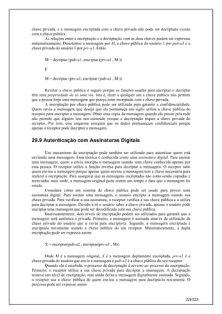 221/223
chave privada, e a mensagem encriptada com a chave privada não pode ser decriptada exceto
com a chave pública.
As relações entre a encriptação e a decriptação com as duas chaves podem ser expressas
matematicamente. Denotemos a mensagem por M, a chave pública do usuário 1 por pub-u1 e a
chave privada do usuário 1 por prv-u1. Então
M = decriptar (pub-u1, encriptar (prv-u1 , M ))
E
M = decriptar (prv-u1, encriptar (pub-u1 , M ))
Revelar a chave pública é seguro porque as funções usadas para encriptar e decriptar
têm uma propriedade de só uma via. Isto é, dizer a qualquer um a chave pública não permite
que a pessoa forje uma mensagem que pareça estar encriptada com a chave privada.
A encriptação por chave pública pode ser utilizada para garantir a confidencialidade.
Quem envia a mensagem que deseje que ela permaneça em sigilo utiliza a chave pública do
receptor para encriptar a mensagem. Obter uma cópia da mensagem quando ela passar pela rede
não permite que alguém leia seu conteúdo porque a decriptação requer a chave privada do
receptor. Por isso, esse esquema assegura que os dados permaneçam confidenciais porque
apenas o receptor pode decriptar a mensagem.
29.9 Autenticação com Assinaturas Digitais
Um mecanismo de encriptação pode também ser utilizado para autenticar quem está
enviando uma mensagem. Essa técnica é conhecida como uma assinatura digital. Para assinar
uma mensagem, quem a envia encripta a mensagem usando uma chave conhecida apenas por
essa pessoa. O receptor utiliza a função inversa para decriptar a mensagem. O receptor sabe
quem enviou a mensagem porque apenas quem enviou a mensagem tem a chave necessária para
realizar a encriptação. Para assegurar que as mensagens encriptadas não estão sendo copiadas e
reenviadas mais tarde, a mensagem original pode conter um tempo e data que a mensagem foi
criada.
Considere como um sistema de chave pública pode ser usado para prover uma
assinatura digital. Para assinar uma mensagem, o usuário encripta a mensagem usando sua
chave privada. Para verificar a sua assinatura, o receptor verifica a sua chave pública e a utiliza
para decriptar a mensagem. Devido a só o usuário saber a chave privada, apenas o usuário pode
encriptar uma mensagem que pode ser decodificada com sua chave pública.
Interessantemente, dois níveis de encriptação podem ser utilizados para garantir que a
mensagem será autêntica e privada. Primeiro, a mensagem é assinada através da utilização da
chave privada do usuário que a envia para encriptá-la. Segundo, a mensagem encriptada é
encriptada novamente usando a chave pública do seu receptor. Matematicamente, a dupla
encriptação pode ser expressa assim:
X = encriptar(pub-u2 , encriptar(prv-u1 , M))
Onde M é a mensagem original, X é a mensagem duplamente encriptada, prv-u1 é a
chave privada do usuário que envia a mensagem e pub-u2 é a chave pública do seu receptor.
Quando ela é recebida, o processo de decriptação é reverso ao processo de encriptação.
Primeiro, o receptor utiliza a sua chave privada para decriptar a mensagem. A decriptação
remove um nível de encriptação, mas ainda deixa a mensagem digitalmente assinada. Segundo,
o receptor usa a chave pública de quem enviou a mensagem para decriptá-la novamente. O
processo pode ser expresso assim:
 