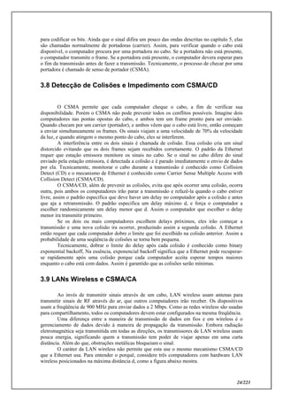24/223
para codificar os bits. Ainda que o sinal difira um pouco das ondas descritas no capítulo 5, elas
são chamadas normalmente de portadoras (carrier). Assim, para verificar quando o cabo está
disponível, o computador procura por uma portadora no cabo. Se a portadora não está presente,
o computador transmite o frame. Se a portadora está presente, o computador devera esperar para
o fim da transmissão antes de fazer a transmissão. Tecnicamente, o processo de checar por uma
portadora é chamado de senso de portador (CSMA).
3.8 Detecção de Colisões e Impedimento com CSMA/CD
O CSMA permite que cada computador cheque o cabo, a fim de verificar sua
disponibilidade. Porém o CSMA não pode prevenir todos os conflitos possíveis. Imagine dois
computadores nas pontas opostas do cabo, e ambos tem um frame pronto para ser enviado.
Quando checam por um carrier (portador), e ambos vêem que o cabo está livre, então começam
a enviar simultaneamente os frames. Os sinais viajam a uma velocidade de 70% da velocidade
da luz, e quando atingem o mesmo ponto do cabo, eles se interferem.
A interferência entre os dois sinais é chamada de colisão. Essa colisão cria um sinal
distorcido evitando que os dois frames sejam recebidos corretamente. O padrão da Ethernet
requer que estação emissora monitore os sinais no cabo. Se o sinal no cabo difere do sinal
enviado pela estação emissora, é detectada a colisão e é parado imediatamente o envio de dados
por ela. Tecnicamente, monitorar o cabo durante a transmissão é conhecido como Collision
Detect (CD) e o mecanismo de Ethernet é conhecido como Carrier Sense Multiple Access with
Collision Detect (CSMA/CD).
O CSMA/CD, além de prevenir as colisões, evita que após ocorrer uma colisão, ocorra
outra, pois ambos os computadores irão parar a transmissão e refazê-la quando o cabo estiver
livre, assim o padrão especifica que deve haver um delay no computador após a colisão e antes
que aja a retransmissão. O padrão especifica um delay máximo d, e força o computador a
escolher randomicamente um delay menor que d. Assim o computador que escolher o delay
menor ira transmitir primeiro.
Se os dois ou mais computadores escolhem delays próximos, eles irão começar a
transmissão e uma nova colisão ira ocorrer, produzindo assim a segunda colisão. A Ethernet
então requer que cada computador dobre o limite que foi escolhido na colisão anterior. Assim a
probabilidade de uma seqüência de colisões se torna bem pequena.
Tecnicamente, dobrar o limite do delay após cada colisão é conhecido como binary
exponential backoff, Na essência, exponencial backoff significa que a Ethernet pode recuperar-
se rapidamente após uma colisão porque cada computador aceita esperar tempos maiores
enquanto o cabo está com dados. Assim é garantido que as colisões serão mínimas.
3.9 LANs Wireless e CSMA/CA
Ao invés de transmitir sinais através de um cabo, LAN wireless usam antenas para
transmitir sinais de RF através do ar, que outros computadores irão receber. Os dispositivos
usam a freqüência de 900 MHz para enviar dados a 2 Mbps. Como as redes wireless são usadas
para compartilhamento, todos os computadores devem estar configurados na mesma freqüência.
Uma diferença entre a maneira de transmissão de dados em fios e em wireless é o
gerenciamento de dados devido à maneira de propagação da transmissão. Embora radiação
eletromagnética seja transmitida em todas as direções, os transmissores de LAN wireless usam
pouca energia, significando quem a transmissão tem poder de viajar apenas em uma curta
distância. Além do que, obstruções metálicas bloqueiam o sinal.
O caráter da LAN wireless não permite que esta use o mesmo mecanismo CSMA/CD
que a Ethernet usa. Para entender o porquê, considere três computadores com hardware LAN
wireless posicionados na máxima distância d, como a figura abaixo mostra.
 