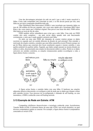 27/223
Uma das desvantagens principais do rede em anel é que a rede é muito suscetível a
falhas. Como cada computador está conectado ao anel, e os bits devem passar por eles, uma
falha em um único computador desabilita toda rede.
Fiber Distributed Data Interconnect (FDDI) é uma tecnologia que transmite dados na
taxa de 100 milhões de bits por segundo, oito vezes mais rápido que a tecnologia IBM Token
Ring e dez vezes maior que a Ethernet original. Para prover essa taxas tão altas, FDDI utiliza
fibra óptica ao invés de fios de cobre.
FDDI também utiliza redundância para evitar que a rede falhe. Uma rede em FDDI
contém dois anéis completos – um para enviar dados quando tudo está funcionando
corretamente, e outro que é usado quando o primeiro anel falha.
Os anéis em uma rede FDDI são chamados de counter rotation porque os dados
escorrem no segundo anel em sentido diferente da direção do anel principal. Para entender a
motivação da rotação contrária, considere que uma falha catastrófica ocorra Primeiro porque um
par de fibras ópticas que conectam dois locais usualmente seguem o mesmo caminho, e uma
quebra acidental iria quebrar ambos. Segundo, que dados sempre passam na mesma direção em
ambos os cabos, desconectando uma estação ira desconectar ambos os cabos. Porém se os dados
estiverem em sentidos contrários, as estações remanescentes podem re-configurar a rede, a
figura abaixo ilustra o conceito.
A figura acima ilustra o caminho dados com uma falha. O hardware nas estações
adjacentes detecta a desconexão e re-configura a rede de modo que os dados que chegam voltam
pelo caminho reverso. Esse processo de re-configuração é chamado de self healing, ou cura
automática, e FDDI é conhecido como self healing network.
3.13 Exemplo de Rede em Estrela: ATM
Companhias telefônicas desenvolveram a tecnologia conhecida como Asynchronous
Transfer Mode (ATM). O elemento básico de uma rede ATM é um switch eletrônico, no qual
diversos computadores podem se conectar. Por exemplo, a figura abaixo ilustra 6 computadores
conectados ao switch ATM.
 