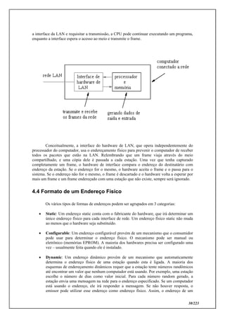 30/223
a interface da LAN e requisitar a transmissão, a CPU pode continuar executando um programa,
enquanto a interface espera o acesso ao meio e transmite o frame.
Conceitualmente, a interface do hardware de LAN, que opera independentemente do
processador do computador, usa o endereçamento físico para prevenir o computador de receber
todos os pacotes que estão na LAN. Relembrando que um frame viaja através do meio
compartilhado, e uma cópia dele é passada a cada estação. Uma vez que tenha capturado
completamente um frame, o hardware de interface compara o endereço do destinatário com
endereço da estação. Se o endereço for o mesmo, o hardware aceita o frame e o passa para o
sistema. Se o endereço não for o mesmo, o frame é descartado e o hardware volta a esperar por
mais um frame e um frame endereçado com uma estação que não existe, sempre será ignorado.
4.4 Formato de um Endereço Físico
Os vários tipos de formas de endereços podem ser agrupados em 3 categorias:
 Static: Um endereço static conta com o fabricante do hardware, que irá determinar um
único endereço físico para cada interface de rede. Um endereço físico static não muda
ao menos que o hardware seja substituído.
 Configurable: Um endereço configurável provém de um mecanismo que o consumidor
pode usar para determinar o endereço físico. O mecanismo pode ser manual ou
eletrônico (memórias EPROM). A maioria dos hardwares precisa ser configurado uma
vez – usualmente feita quando ele é instalado.
 Dynamic: Um endereço dinâmico provém de um mecanismo que automaticamente
determina o endereço físico de uma estação quando esta é ligada. A maioria dos
esquemas de endereçamento dinâmicos requer que a estação tente números randômicos
até encontrar um valor que nenhum computador está usando. Por exemplo, uma estação
escolhe o número de dias como valor inicial. Para cada número random gerado, a
estação envia uma mensagem na rede para o endereço especificado. Se um computador
está usando o endereço, ele irá responder a mensagem. Se não houver resposta, o
emissor pode utilizar esse endereço como endereço físico. Assim, o endereço de um
 