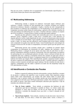 32/223
Para que isso ocorra, o hardware deve ser programado com determinadas especificações, e só
serão aceitos frames que checam essas especificações.
4.7 Multicasting Addressing
Multicasting estende o esquema de endereços reservando alguns endereços para
multicast, e estende a interface de rede permitindo que a interface reconheça um conjunto
adicional de endereços. Quando o computador é ligado, a interface de rede é programada só
para reconhecer os endereços dos computadores e os de broadcasting. Se um aplicativo em um
computador necessitar receber frames de multicasting, o aplicativo deve informar a interface de
rede qual endereço de multicasting deve ser usado. A interface adiciona o endereço ao conjunto
que ela irá reconhecer, e começa aceitar os frames enviados para aquele endereço.
Suponha que dois aplicativos tenham sido construídos para enviar sons pela rede. Um
aplicativo aceita e digitaliza o áudio e então envia o resultado para o outro aplicativo. O
segundo aplicativo recebe o áudio digitalizado da rede, converte novamente para sinais de áudio
e toca o resultado em um alto-falante. Agora suponha que outros computadores na rede desejam
escutar o áudio. Ao menos que dois aplicativos usem broadcast para enviar frames, nenhum
outro computador irá receber uma cópia dos frames. Assim broadcasting terá a desvantagem de
consumir recursos da CPU de todos os computadores, até mesmo aqueles que não querem ouvir
o áudio.
Multicasting provem uma excelente solução para o problema de permitir alguns
computadores de participarem da transmissão de áudio, enquanto não incomoda o outro.
Multicasting oferece a vantagem de enviar apenas uma única cópia de cada frame na rede, e
permitir computadores arbitrários receberem a transmissão. Para usar multicasting, um endereço
de multicasting deve ser escolhido pelo aplicativo de áudio. Assim o software de áudio deve ser
configurado para usar o endereço. O programa emissor deve arranjar um lugar para colocar o
endereço no campo de destino do frame, e o programa receptor deve ser configurado para usar o
endereço dos frames que chegam. Mais especificamente, quando o programa receptor é ligado,
ele passa o endereço de multicasting para a interface de rede. A interface adiciona o endereço e
começa a aceitar os pacotes enviados para aquele endereço. Devido à interface de rede checar o
endereço, computadores que não rodem o aplicativo de áudio não irão desperdiçar tempo da
CPU para descartar os frames.
4.8 Identificando o Conteúdo dos Pacotes
Embora o esquema de endereços descrito acima permita o emissor identificar o receptor
de um pacote, o endereço não especifica o que os pacotes contêm. Mais importante, porque
muitos dados usam representações, um receptor não pode utilizar dados no pacote para
determinar o que os pacotes contêm. Por exemplo, pacotes que levam mensagens de e-mail,
texto e páginas da web todos usam ASCII para representar os dados. Para informar ao receptor o
que contém no pacote, cada frame contém informações adicionais para especificar o tipo do
conteúdo, dois métodos são usados:
 Tipo de frame explícito _
Neste método, os projetistas dos hardware de rede
especificam qual tipo de informação é incluído no frame e os valores usados para
identificar os vários tipos de frames. Os bits de um frame que são usados para
identificar o conteúdo são chamados frame type field, e o frame é chamado de self-
identifying.
 Tipo de frame implícito _
Neste método, o hardware de rede não inclui o tipo de frame
em cada frame. Ao invés disso, o frame leva apenas dados. Assim, o emissor e o
 