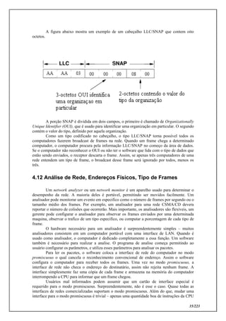 35/223
A figura abaixo mostra um exemplo de um cabeçalho LLC/SNAP que contem oito
octetos.
A porção SNAP é dividida em dois campos, o primeiro é chamado de Organizationally
Unique Identifier (OUI), que é usado para identificar uma organização em particular. O segundo
contém o valor do tipo, definido por aquela organização.
Como um tipo codificado no cabeçalho, o tipo LLC/SNAP torna possível todos os
computadores fazerem broadcast de frames na rede. Quando um frame chega a determinado
computador, o computador procura pela informação LLC/SNAP no começo da área de dados.
Se o computador não reconhecer o OUI ou não ter o software que lida com o tipo de dados que
estão sendo enviados, o receptor descarta o frame. Assim, se apenas três computadores de uma
rede entendem um tipo de frame, o broadcast desse frame será ignorado por todos, menos os
três.
4.12 Análise de Rede, Endereços Físicos, Tipo de Frames
Um network analyzer ou um network monitor é um aparelho usado para determinar o
desempenho da rede. A maioria deles é portável, permitindo ser movidos facilmente. Um
analisador pode monitorar um evento em especifico como o número de frames por segundo ou o
tamanho médio dos frames. Por exemplo, um analisador para uma rede CSMA/CD devera
reportar o número de colisões que ocorrerão. Mais importante, os analisadores são flexíveis, um
gerente pode configurar o analisador para observar os frames enviados por uma determinada
maquina, observar o trafico de um tipo especifico, ou computar a porcentagem de cada tipo de
frame.
O hardware necessário para um analisador é surpreendentemente simples – muitos
analisadores consistem em um computador portável com uma interface de LAN. Quando é
usado como analisador, o computador é dedicado completamente a essa função. Um software
também é necessário para realizar a analise. O programa de analise começa permitindo ao
usuário configurar os parâmetros, e utiliza esses parâmetros para analisar os pacotes.
Para ler os pacotes, o software coloca a interface de rede do computador no modo
promiscuous o qual cancela o reconhecimento convencional de endereço. Assim o software
configura o computador para receber todos os frames. Uma vez no modo promiscuous, a
interface de rede não checa o endereço do destinatário, assim não rejeita nenhum frame. A
interface simplesmente faz uma cópia de cada frame e armazena na memória do computador
interrompendo a CPU para informar que um frame chegou.
Usuários mal informados podem assumir que um cartão de interface especial é
requerido para o modo promiscuous. Surpreendentemente, não é esse o caso. Quase todas as
interfaces de redes comercializadas suportam o modo promiscuous. Além do que, mudar uma
interface para o modo promiscuous é trivial – apenas uma quantidade boa de instruções da CPU
 