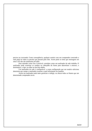 36/223
precisa ser executada. Como conseqüência, qualquer usuário com um computador conectado a
rede pode ler todos os pacotes que passam pela rede. Assim pode se notar que mensagens em
uma LAN não são totalmente privadas.
Para entender como isso é possível, considere como um analisador de rede trabalha. O
analisador pode examinar os campos no cabeçalho do frame para determinar o emissor, o
destinatário, o tipo, ou olhar na área dos dados.
Um analisador de rede é configurável: a exata configuração que um usuário seleciona
determina que campo o analisador examine e qual informação ele mantêm.
Assim um analisador pode tanto gerenciar o tráfego, ou checar todos os frames que um
determinado computador envia.
 