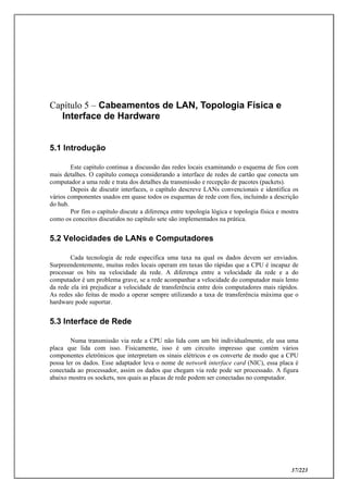37/223
Capítulo 5 – Cabeamentos de LAN, Topologia Física e
Interface de Hardware
5.1 Introdução
Este capítulo continua a discussão das redes locais examinando o esquema de fios com
mais detalhes. O capítulo começa considerando a interface de redes de cartão que conecta um
computador a uma rede e trata dos detalhes da transmissão e recepção de pacotes (packets).
Depois de discutir interfaces, o capítulo descreve LANs convencionais e identifica os
vários componentes usados em quase todos os esquemas de rede com fios, incluindo a descrição
do hub.
Por fim o capítulo discute a diferença entre topologia lógica e topologia física e mostra
como os conceitos discutidos no capítulo sete são implementados na prática.
5.2 Velocidades de LANs e Computadores
Cada tecnologia de rede especifica uma taxa na qual os dados devem ser enviados.
Surpreendentemente, muitas redes locais operam em taxas tão rápidas que a CPU é incapaz de
processar os bits na velocidade da rede. A diferença entre a velocidade da rede e a do
computador é um problema grave, se a rede acompanhar a velocidade do computador mais lento
da rede ela irá prejudicar a velocidade de transferência entre dois computadores mais rápidos.
As redes são feitas de modo a operar sempre utilizando a taxa de transferência máxima que o
hardware pode suportar.
5.3 Interface de Rede
Numa transmissão via rede a CPU não lida com um bit individualmente, ele usa uma
placa que lida com isso. Fisicamente, isso é um circuito impresso que contém vários
componentes eletrônicos que interpretam os sinais elétricos e os converte de modo que a CPU
possa ler os dados. Esse adaptador leva o nome de network interface card (NIC), essa placa é
conectada ao processador, assim os dados que chegam via rede pode ser processado. A figura
abaixo mostra os sockets, nos quais as placas de rede podem ser conectadas no computador.
 