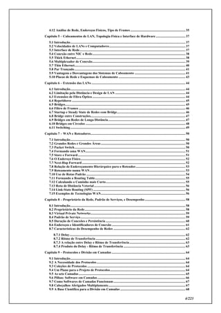 4/223
4.12 Análise de Rede, Endereços Físicos, Tipo de Frames ................................................................. 35
Capítulo 5 – Cabeamentos de LAN, Topologia Física e Interface de Hardware................................... 37
5.1 Introdução........................................................................................................................................ 37
5.2 Velocidades de LANs e Computadores.......................................................................................... 37
5.3 Interface de Rede............................................................................................................................. 37
5.4 Conexão entre NIC e Rede.............................................................................................................. 38
5.5 Thick Ethernet................................................................................................................................. 38
5.6 Multiplexador de Conexão.............................................................................................................. 39
5.7 Thin Ethernet................................................................................................................................... 40
5.8 Par Trançado................................................................................................................................... 41
5.9 Vantagens e Desvantagens dos Sistemas de Cabeamento ............................................................ 41
5.10 Placas de Rede e Esquemas de Cabeamento ............................................................................... 43
Capítulo 6 – Extensão das LANs ............................................................................................................... 44
6.1 Introdução........................................................................................................................................ 44
6.2 Limitação pela Distância e Design de LAN ................................................................................... 44
6.3 Extensões de Fibra Óptica .............................................................................................................. 44
6.4 Repetidores ...................................................................................................................................... 45
6.5 Bridges.............................................................................................................................................. 45
6.6 Filtro de Frames .............................................................................................................................. 46
6.7 Startup e Steady State de Redes com Bridge................................................................................. 46
6.8 Bridge entre Construções................................................................................................................ 47
6.9 Bridges em Redes de Longa Distância........................................................................................... 47
6.10 Bridges em Círculos ...................................................................................................................... 48
6.11 Switching........................................................................................................................................ 49
Capítulo 7 – WAN e Roteadores................................................................................................................ 50
7.1 Introdução........................................................................................................................................ 50
7.2 Grandes Redes e Grandes Áreas.................................................................................................... 50
7.3 Packet Switch................................................................................................................................... 50
7.4 Formando uma WAN...................................................................................................................... 51
7.5 Store e Forward............................................................................................................................... 51
7.6 O Endereço Físico............................................................................................................................ 52
7.7 Next-Hop Forward .......................................................................................................................... 52
7.8 Relação de Endereçamento Hierárquico para o Roteador........................................................... 53
7.9 Roteamento numa WAN................................................................................................................. 53
7.10 Uso de Rotas Padrão ..................................................................................................................... 54
7.11 Formando a Routing Table........................................................................................................... 55
7.12 Calculando o Caminho mais Curto.............................................................................................. 55
7.13 Rota de Distância Vetorial............................................................................................................ 56
7.14 Link-State Routing (SPF) ............................................................................................................. 56
7.15 Exemplos de Tecnologias WAN.................................................................................................... 56
Capítulo 8 – Proprietário da Rede, Padrão de Serviços, e Desempenho................................................ 58
8.1 Introdução........................................................................................................................................ 58
8.2 Proprietário da Rede....................................................................................................................... 58
8.3 Virtual Private Networks................................................................................................................ 59
8.4 Padrão de Serviço............................................................................................................................ 59
8.5 Duração de Conexões e Persistência .............................................................................................. 60
8.6 Endereços e Identificadores de Conexão ....................................................................................... 61
8.7 Características do Desempenho de Redes ..................................................................................... 62
8.7.1 Delay......................................................................................................................................... 62
8.7.2 Ritmo de Transferência .......................................................................................................... 62
8.7.3 A relação entre Delay e Ritmo de Transferência.................................................................. 63
8.7.4 Produto do Delay - Ritmo de Transferência ......................................................................... 63
Capítulo 9 – Protocolos e Divisão em Camadas ....................................................................................... 64
9.1 Introdução........................................................................................................................................ 64
9.2 A Necessidade dos Protocolos......................................................................................................... 64
9.3 Coleções de Protocolos .................................................................................................................... 64
9.4 Um Plano para o Projeto de Protocolos......................................................................................... 64
9.5 As sete Camadas.............................................................................................................................. 65
9.6 Pilhas: Software em Camadas........................................................................................................ 66
9.7 Como Softwares de Camadas Funcionam..................................................................................... 67
9.8 Cabeçalhos Abrigados Multiplamente........................................................................................... 67
9.9 A Base Cientifica para a Divisão em Camadas ............................................................................. 68
 