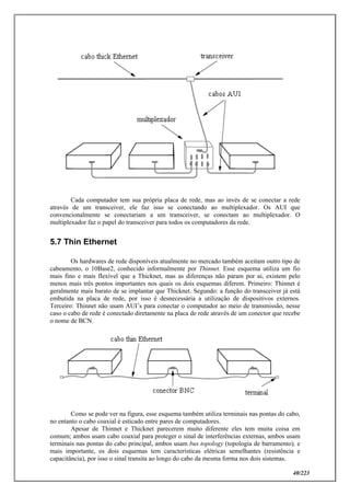 40/223
Cada computador tem sua própria placa de rede, mas ao invés de se conectar a rede
através de um transceiver, ele faz isso se conectando ao multiplexador. Os AUI que
convencionalmente se conectariam a um transceiver, se conectam ao multiplexador. O
multiplexador faz o papel do transceiver para todos os computadores da rede.
5.7 Thin Ethernet
Os hardwares de rede disponíveis atualmente no mercado também aceitam outro tipo de
cabeamento, o 10Base2, conhecido informalmente por Thinnet. Esse esquema utiliza um fio
mais fino e mais flexível que a Thicknet, mas as diferenças não param por ai, existem pelo
menos mais três pontos importantes nos quais os dois esquemas diferem. Primeiro: Thinnet é
geralmente mais barato de se implantar que Thicknet. Segundo: a função do transceiver já está
embutida na placa de rede, por isso é desnecessária a utilização de dispositivos externos.
Terceiro: Thinnet não usam AUI’s para conectar o computador ao meio de transmissão, nesse
caso o cabo de rede é conectado diretamente na placa de rede através de um conector que recebe
o nome de BCN.
Como se pode ver na figura, esse esquema também utiliza terminais nas pontas do cabo,
no entanto o cabo coaxial é esticado entre pares de computadores.
Apesar de Thinnet e Thicknet parecerem muito diferente eles tem muita coisa em
comum; ambos usam cabo coaxial para proteger o sinal de interferências externas, ambos usam
terminais nas pontas do cabo principal, ambos usam bus topology (topologia de barramento), e
mais importante, os dois esquemas tem características elétricas semelhantes (resistência e
capacitância), por isso o sinal transita ao longo do cabo da mesma forma nos dois sistemas.
 