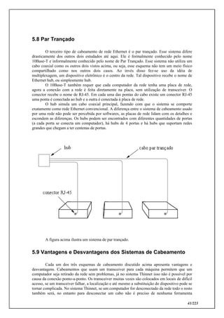 41/223
5.8 Par Trançado
O terceiro tipo de cabeamento de rede Ethernet é o par trançado. Esse sistema difere
drasticamente dos outros dois estudados até aqui. Ele é formalmente conhecido pelo nome
10Base-T e informalmente conhecido pelo nome de Par Trançado. Esse sistema não utiliza um
cabo coaxial como os outros dois vistos acima, ou seja, esse esquema não tem um meio físico
compartilhado como nos outros dois casos. Ao invés disso fez-se uso da idéia de
multiplexagem, um dispositivo eletrônico é o centro da rede. Tal dispositivo recebe o nome de
Ethernet hub, ou simplesmente hub.
O 10Base-T também requer que cada computador da rede tenha uma placa de rede,
agora a conexão com a rede é feita diretamente na placa, sem utilização de transceiver. O
conector recebe o nome de RJ-45. Em cada uma das pontas do cabo existe um conector RJ-45
uma ponta é conectada ao hub e a outra é conectada à placa de rede.
O hub simula um cabo coaxial principal, fazendo com que o sistema se comporte
exatamente como rede Ethernet convencional. A diferença entre o sistema de cabeamento usado
por uma rede não pode ser percebida por softwares, as placas de rede lidam com os detalhes e
escondem as diferenças. Os hubs podem ser encontrados com diferentes quantidades de portas
(a cada porta se conecta um computador), há hubs de 4 portas e há hubs que suportam redes
grandes que chegam a ter centenas de portas.
A figura acima ilustra um sistema de par trançado.
5.9 Vantagens e Desvantagens dos Sistemas de Cabeamento
Cada um dos três esquemas de cabeamento discutido acima apresenta vantagens e
desvantagens. Cabeamentos que usam um transceiver para cada máquina permitem que um
computador seja retirado da rede sem problemas, já no sistema Thinnet isso não é possível por
causa da conexão ponto-a-ponto. Os transceiver muitas vezes são colocados em locais de difícil
acesso, se um transceiver falhar, a localização e até mesmo a substituição do dispositivo pode se
tornar complicada. No sistema Thinnet, se um computador for desconectado da rede todo o resto
também será, no entanto para desconectar um cabo não é preciso de nenhuma ferramenta
 