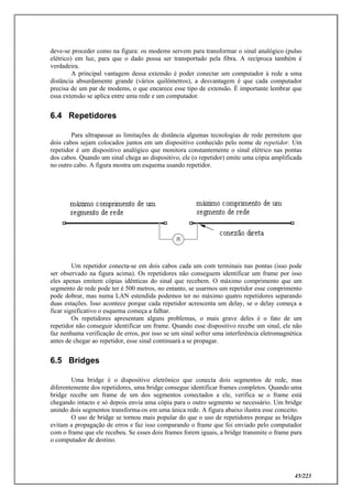 45/223
deve-se proceder como na figura: os modems servem para transformar o sinal analógico (pulso
elétrico) em luz, para que o dado possa ser transportado pela fibra. A recíproca também é
verdadeira.
A principal vantagem dessa extensão é poder conectar um computador à rede a uma
distância absurdamente grande (vários quilômetros), a desvantagem é que cada computador
precisa de um par de modems, o que encarece esse tipo de extensão. É importante lembrar que
essa extensão se aplica entre uma rede e um computador.
6.4 Repetidores
Para ultrapassar as limitações de distância algumas tecnologias de rede permitem que
dois cabos sejam colocados juntos em um dispositivo conhecido pelo nome de repetidor. Um
repetidor é um dispositivo analógico que monitora constantemente o sinal elétrico nas pontas
dos cabos. Quando um sinal chega ao dispositivo, ele (o repetidor) emite uma cópia amplificada
no outro cabo. A figura mostra um esquema usando repetidor.
Um repetidor conecta-se em dois cabos cada um com terminais nas pontas (isso pode
ser observado na figura acima). Os repetidores não conseguem identificar um frame por isso
eles apenas emitem cópias idênticas do sinal que recebem. O máximo comprimento que um
segmento de rede pode ter é 500 metros, no entanto, se usarmos um repetidor esse comprimento
pode dobrar, mas numa LAN estendida podemos ter no máximo quatro repetidores separando
duas estações. Isso acontece porque cada repetidor acrescenta um delay, se o delay começa a
ficar significativo o esquema começa a falhar.
Os repetidores apresentam alguns problemas, o mais grave deles é o fato de um
repetidor não conseguir identificar um frame. Quando esse dispositivo recebe um sinal, ele não
faz nenhuma verificação de erros, por isso se um sinal sofrer uma interferência eletromagnética
antes de chegar ao repetidor, esse sinal continuará a se propagar.
6.5 Bridges
Uma bridge é o dispositivo eletrônico que conecta dois segmentos de rede, mas
diferentemente dos repetidores, uma bridge consegue identificar frames completos. Quando uma
bridge recebe um frame de um dos segmentos conectados a ele, verifica se o frame está
chegando intacto e só depois envia uma cópia para o outro segmento se necessário. Um bridge
unindo dois segmentos transforma-os em uma única rede. A figura abaixo ilustra esse conceito.
O uso de bridge se tornou mais popular do que o uso de repetidores porque as bridges
evitam a propagação de erros e faz isso comparando o frame que foi enviado pelo computador
com o frame que ele recebeu. Se esses dois frames forem iguais, a bridge transmite o frame para
o computador de destino.
 
