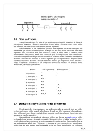 46/223
6.6 Filtro de Frames
A maioria dos bridges faz mais do que simplesmente transmitir uma cópia de frame de
um segmento para outro. A função mais valiosa de uma bridge é filtrar os frames – uma bridge
não transmite um frame desnecessariamente para um segmento.
Particularmente, se um computador que está num segmento envia um frame para um
computador que este no mesmo segmento, a bridge não precisará enviar esse frame para outro
segmento. Para determinar para onde enviará o frame, a bridge usará o endereço físico
encontrado no cabeçalho do frame. Para identificar quais os computadores estão conectados a
cada um dos segmentos a bridge executa duas tarefas. Primeiro: extrai o endereço do cabeçalho
do frame e adiciona este endereço na lista do segmento que o computador está. Segundo: extrai
o endereço de destino do frame e procede da mesma maneira que no primeiro passo. Portanto, a
bridge só aprende a localização de um computador depois que ele envia seu primeiro frame.
Para ilustrar, observe a figura abaixo.
Evento Lista segmento 1 Lista segmento 2
Inicialização
- -
U envia para V
U -
V envia para U
U,V -
Z broadcasts
U,V Z
Y envia para V
U,V Z,Y
Y envia para X
U,V Z,Y
X envia para W
U,V Z,Y,X
W envia para Z
U,V,W Z,Y,X
6.7 Startup e Steady State de Redes com Bridge
Depois que todos os computadores que estão conectados a uma rede com um bridge
enviam um frame, o bridge aprende a localização de cada um deles e usa essa informação para
fazer o filtro de frames. Como resultado disso, uma rede com bridge só envia frames para outro
segmento se isso for necessário.
O princípio de propagação de redes com bridges nos diz que no steady state o bridge
envia cada frame apenas a distância necessária. No primeiro boot o bridge ainda não sabe a
localização de cada computador e se um computador não enviar nenhum frame sua localização
não será detectada pelo bridge. Felizmente, a comunicação entre computadores é normalmente
bidirecional, ou seja, quando num computador recebe um frame normalmente ele envia uma
 