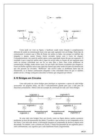 48/223
Como pode ser visto na figura, o hardware usado nesta situação é completamente
diferente do usado na comunicação local, note que cada segmento tem um bridge. Neste tipo de
comunicação é comum usar o filtro de frame em ambos os lados, isto porque os satélites são
alugados e quanto menos frames forem enviados menor será o custo do aluguel.
Conseqüentemente, um canal de satélite opera a uma capacidade menor do que um segmento. O
resultado é que o canal do satélite não é capaz de enviar todos os frames de um segmento para
outro na mesma velocidade que um fio ou uma fibra o faria. Para evitar problemas de
comunicação o bridge, usado nesses casos, faz um buffer dos frames excedentes que chegam ai.
Fazer um buffer significa salvar uma cópia dos frames que estão sendo enviados na memória até
que eles possam ser enviados. “Bufferizar” não resolve todos os problemas deste tipo de
transmissão, se os frames continuarem chegando a uma velocidade maior do que os satélites
podem enviar, o bridge começará a descartar os frames que chegarem por último.
6.10 Bridges em Círculos
Uma rede pode ter vários bridges para interligar os segmentos e apesar de cada bridge
acrescentar um pequeno delay, ele não é suficientemente grande para que a rede para de
funcionar corretamente. Abaixo está um exemplo de construção de rede com vários bridges.
Se uma rede com bridges fizer um círculo, como na figura abaixo, podem acontecer
problemas na hora da transmissão dos dados. Considere o que acontece se um computador envia
um frame. Com uma rede aberta, a informação chegaria ao computador de destino e depois seria
descartada. No entanto, com o sistema em círculo, o frame fica passando de um segmento para o
outro infinitamente, isso significa que a rede fatalmente ficará congestionada.
 