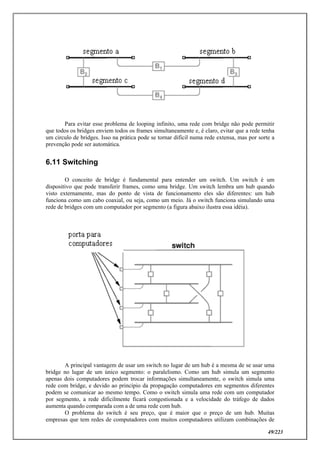 49/223
Para evitar esse problema de looping infinito, uma rede com bridge não pode permitir
que todos os bridges enviem todos os frames simultaneamente e, é claro, evitar que a rede tenha
um circulo de bridges. Isso na prática pode se tornar difícil numa rede extensa, mas por sorte a
prevenção pode ser automática.
6.11 Switching
O conceito de bridge é fundamental para entender um switch. Um switch é um
dispositivo que pode transferir frames, como uma bridge. Um switch lembra um hub quando
visto externamente, mas do ponto de vista de funcionamento eles são diferentes: um hub
funciona como um cabo coaxial, ou seja, como um meio. Já o switch funciona simulando uma
rede de bridges com um computador por segmento (a figura abaixo ilustra essa idéia).
A principal vantagem de usar um switch no lugar de um hub é a mesma de se usar uma
bridge no lugar de um único segmento: o paralelismo. Como um hub simula um segmento
apenas dois computadores podem trocar informações simultaneamente, o switch simula uma
rede com bridge, e devido ao princípio da propagação computadores em segmentos diferentes
podem se comunicar ao mesmo tempo. Como o switch simula uma rede com um computador
por segmento, a rede dificilmente ficará congestionada e a velocidade do tráfego de dados
aumenta quando comparada com a de uma rede com hub.
O problema do switch é seu preço, que é maior que o preço de um hub. Muitas
empresas que tem redes de computadores com muitos computadores utilizam combinações de
 