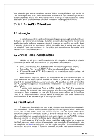 50/223
hubs e switches para montar suas redes a um custo menor. A idéia principal é ligar um hub em
cada uma das portas do switch, assim a quantidade de entradas do switch fica multiplicada pelo
número de entradas de cada hub. Apesar da velocidade do tráfego de frames diminuir, o custo é
bem menos. Esses sistemas também funcionam como redes com bridge convencionais.
Capítulo 7 – WAN e Roteadores
7.1 Introdução
O capítulo anterior tratou de tecnologias que ofereciam comunicação digital por longas
distâncias e que entregavam comunicação digital aos assinantes. Esse capítulo vai mostrar como
aquelas tecnologias podem ser usadas para construir redes que se expandem por grandes áreas.
O capítulo vai descrever os componentes básicos necessários para se montar uma rede com
packet switch. Como parte do assunto será discutido o conceito fundamental do roteador e será
mostrado como ele é usado nas WANs.
7.2 Grandes Redes e Grandes Áreas
As redes são, em geral, classificadas dentro de três categorias. A classificação depende
do tamanho que a rede pode atingir assim os três grupos são explicados abaixo:
 Local Área Network (LAN). Pode se estender por um simples prédio ou campus;
 Metropolitan Area Network (MAN). Pode se estender por toda uma cidade;
 Wide Área Network (WAN). Pode se estender por grandes áreas, cidades, países e até
mesmo continentes.
Temos visto ao longo dos capítulos que apesar de uma LAN ser desenvolvida para ser
usada apenas em um prédio, existem maneiras de estendê-la (satélite com uma bridge pode
estendê-la por qualquer distância). Apesar disso, uma LAN estendida não pode ser considera
uma WAN porque não é possível conectar muitos computadores e não é possível que se tenham
vários “lados”.
A questão básica que separa WAN de LAN é a escala. Uma WAN deve ser capaz de
crescer o quanto for necessário para conectar quantos lados forem necessários e com quantos
computadores forem necessários em cada lado. Felizmente uma tecnologia não é classificada
como WAN a menos que ela seja capaz de permitir a comunicação entre vários computadores
simultaneamente. É por esse motivo que se usa um packet switch.
7.3 Packet Switch
É interessante pensar em como uma WAN consegue lidar com tantos computadores.
Para entender isso é preciso primeiro entender que a rede deve ser capaz de crescer. No entanto,
usando uma conexão ponto-a-ponto com circuitos alugados (como no capítulo anterior) que
conecta um computador diretamente a outro, é possível construir uma WAN, para isso basta
adicionar switches para conectar computadores individuais. Depois que uma WAN foi montada
é possível aumentar seu tamanho facilmente apenas adicionando outros switches.
O switch usado nas WANs recebe o nome especial de packet switch, isto graças a sua
habilidade de mover pacotes inteiros de computador para computador. Conceitualmente, cada
packet switch é um peque no computador com processador, memória, e dispositivos I/O usados
para enviar e receber os pacotes. A figura está mostrando um packet switch esquematicamente.
 