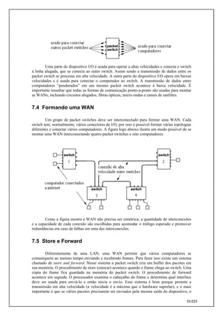 51/223
Uma parte do dispositivo I/O é usada para operar a altas velocidades e conecta o switch
à linha alugada, que se conecta ao outro switch. Assim sendo a transmissão de dados entre os
packet switch se processa em alta velocidade. A outra parte do dispositivo I/O opera em baixas
velocidades e é usada para conectar o computador ao switch. A transmissão de dados entre
computadores “pendurados” em um mesmo packet switch acontece à baixa velocidade. É
importante ressaltar que todas as formas de comunicação ponto-a-ponto são usadas para montar
as WANs, incluindo circuitos alugados, fibras ópticas, micro ondas e canais de satélites.
7.4 Formando uma WAN
Um grupo de packet switches deve ser interconectado para formar uma WAN. Cada
switch tem, normalmente, vários conectores de I/O, por isso é possível formar várias topologias
diferentes e conectar vários computadores. A figura logo abaixo ilustra um modo possível de se
montar uma WAN interconectando quatro packet switches e oito computadores.
Como a figura mostra a WAN não precisa ser simétrica; a quantidade de interconexões
e a capacidade de cada conexão são escolhidas para acomodar o tráfego esperado e promover
redundâncias em caso de falhas em uma das interconexões.
7.5 Store e Forward
Diferentemente de uma LAN, uma WAN permite que vários computadores se
comuniquem ao mesmo tempo enviando e recebendo frames. Para fazer isso existe um sistema
chamado de store and forward. Nesse sistema a packet switch cria um buffer dos pacotes em
sua memória. O procedimento de store (estocar) acontece quando o frame chega ao switch. Uma
cópia do frame fica guardada na memória do packet switch. O procedimento de forward
acontece em seguida. O processador examina o cabeçalho do frame e determina qual interface
deve ser usada para enviá-lo e então inicia o envio. Esse sistema é bom porque permite a
transmissão em alta velocidade (a velocidade é a máxima que o hardware suportar), e o mais
importante é que se vários pacotes precisarem ser enviados pela mesma saída do dispositivo, o
 