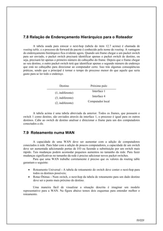 53/223
7.8 Relação de Endereçamento Hierárquico para o Roteador
A tabela usada para estocar o next-hop (tabela do item 12.7 acima) é chamada de
routing table, e o processo de forward do pacote é conhecido pelo nome de routing. A vantagem
do endereçamento hierárquico fica evidente agora. Quando um frame chegar a um packet switch
para ser enviado, o packet switch precisará identificar apenas o packet switch de destino, ou
seja, precisará ler apenas o primeiro número do cabeçalho do frame. Depois que o frame chegar
ao seu destino, o outro packet switch terá que identificar apenas o segundo número do endereço
que está no cabeçalho para direcionar ao computador certo. Isso trás algumas conseqüências
práticas, sendo que a principal é tornar o tempo do processo menor do que aquele que seria
gasto para se ler todo o endereço.
Destino Próximo pulo
(1, indiferente)
Interface 1
(3, indiferente)
Interface 4
(2, indiferente)
Computador local
A tabela acima é uma tabela abreviada da anterior. Todos os frames, que possuem o
switch 1 como destino, são enviados através da interface 1, o processo é igual para os outros
destinos. Cabe ao switch de destino analisar e direcionar o frame para um dos computadores
conectados a ele.
7.9 Roteamento numa WAN
A capacidade de uma WAN deve ser aumentar com a adição de computadores
conectados à rede. Para lidar com a adição de poucos computadores, a capacidade de um switch
deve ser aumentada adicionando portas de I/O ou fazendo a substituição por um switch mais
rápido. Tais mudanças podem acomodar pequenos aumentos no tamanho da rede. Para fazer
mudanças significativas no tamanho da rede é preciso adicionar novos packet switches.
Para que uma WAN trabalhe corretamente é preciso que os valores da routing table
garantam o seguinte:
 Roteamento Universal - A tabela de roteamento do switch deve conter o next-hop para
todos os destinos possíveis;
 Rotas Ótimas - Num switch, o next-hop da tabela de roteamento para um dado destino
deve ser o ponto mais próximo do destino.
Uma maneira fácil de visualizar a situação descrita é imaginar um modelo
representativo para a WAN. Na figura abaixo temos dois esquemas para entender melhor o
roteamento.
 