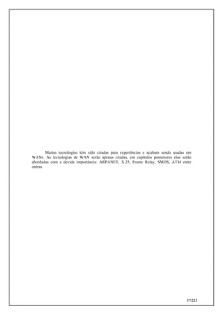 57/223
Muitas tecnologias têm sido criadas para experiências e acabam sendo usadas em
WANs. As tecnologias de WAN serão apenas citadas, em capítulos posteriores elas serão
abordadas com a devida importância: ARPANET, X.25, Frame Relay, SMDS, ATM entre
outras.
 