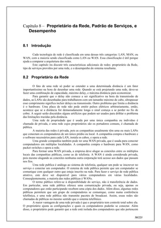 58/223
Capítulo 8 – Proprietário da Rede, Padrão de Serviços, e
Desempenho
8.1 Introdução
Cada tecnologia de rede é classificada em uma dessas três categorias: LAN, MAN, ou
WAN, com a maioria sendo classificada como LAN ou WAN. Essa classificação é útil porque
ajuda a comparar a arquitetura das redes.
Este capítulo ira discutir três características adicionais de redes: proprietário da Rede,
tipo de serviços providos por uma rede, e o desempenho do sistema resultante.
8.2 Proprietário da Rede
O fato de uma rede só poder se estender a uma determinada distância é um fator
importantíssimo na hora de desenhar uma rede. Quando se está projetando uma rede, deve-se
fazer uma combinação de capacidade, máximo delay, e máxima distância para economizar.
Para garantir que o delay não comece a ser significativo na hora da transmissão de
dados, as LANs são desenhadas para trabalharem com um tamanho máximo de cabo, ultrapassar
esse comprimento significa incluir delays na transmissão. Outro problema que limita a distância
é o hardware. Uma placa de rede não pode emitir pulsos elétricos arbitrariamente, então,
acontece que se a distância for demasiadamente longa o sinal começa a se perder no fio de
cobre. A seguir serão discutidos alguns artifícios que podem ser usados para driblar o problema
das limitações trazidas pela distância.
Uma rede de propriedade que é usada por uma única companhia ou individuo é
chamada de privada, e uma rede cujos proprietários são os portadores comuns, é chamada de
pública.
A maioria das redes é privada, pois as companhias usualmente têm uma ou mais LANs
que conectam os computadores de um único prédio ou local. A companhia compra o hardware e
o software necessários para cada LAN, instala os cabos, e opera a rede.
Uma grande companhia também pode ter uma WAN privada, que é usada para conectar
computadores em múltiplas localidades. A companhia compra o hardware para WAN, como
packet switches e opera a rede.
Para formar uma WAN privada, a empresa deve alugar as conexões entre os múltiplos
locais das companhias públicas, como as de telefonia. A WAN é ainda considerada privada,
pois mesmo alugando as conexões nenhuma outra corporação terá acesso aos dados que passam
nos fios.
Uma rede publica é análoga ao sistema de telefonia, qualquer um pode se inscrever no
serviço e conectar um computador. O sistema de rede pública permite que um computador se
comunique com qualquer outro que esteja inscrito na rede. Para fazer o serviço de rede pública
atrativo, este deve ser disponível para vários computadores em várias localidades.
Conseqüentemente, a maioria das redes públicas é WANs.
O termo público refere-se à disponibilidade do serviço, não à transferência de dados.
Em particular, uma rede pública oferece uma comunicação privada, ou seja, apenas os
computadores que estão participando recebem uma cópia dos dados. Além disso, algumas redes
públicas permitem que um grupo de computadores se comunique, como numa conferência
telefônica, e uma rede pública não transmite pacotes de broadcast. Assim, essas redes são
chamadas de públicas no mesmo sentido que o sistema telefônico.
A maior vantagem de uma rede privada é que o proprietário tem controle total sobre ela.
O proprietário ajusta as configurações e quais os computadores poderão se conectar. Além
disso, o proprietário pode garantir que a rede está isolada dos computadores que não pertencem
 