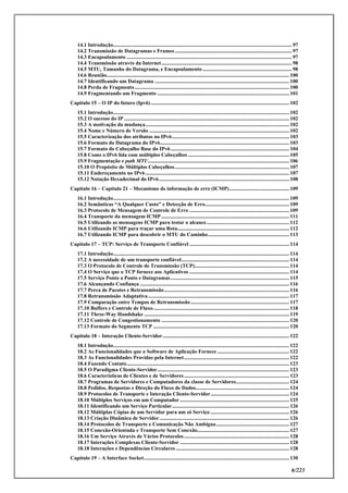 6/223
14.1 Introdução...................................................................................................................................... 97
14.2 Transmissão de Datagramas e Frames........................................................................................ 97
14.3 Encapsulamento ............................................................................................................................ 97
14.4 Transmissão através da Internet.................................................................................................. 98
14.5 MTU, Tamanho do Datagrama, e Encapsulamento ................................................................... 98
14.6 Reunião......................................................................................................................................... 100
14.7 Identificando um Datagrama ..................................................................................................... 100
14.8 Perda de Fragmento.................................................................................................................... 100
14.9 Fragmentando um Fragmento ................................................................................................... 101
Capítulo 15 – O IP do futuro (Ipv6)........................................................................................................ 102
15.1 Introdução.................................................................................................................................... 102
15.2 O sucesso do IP ............................................................................................................................ 102
15.3 A motivação da mudança............................................................................................................ 102
15.4 Nome e Número de Versão ......................................................................................................... 102
15.5 Caracterização dos atributos no IPv6........................................................................................ 103
15.6 Formato do Datagrama do IPv6................................................................................................. 103
15.7 Formato do Cabeçalho Base do IPv6......................................................................................... 104
15.8 Como o IPv6 lida com múltiplos Cabeçalhos ............................................................................ 105
15.9 Fragmentação e path MTU.......................................................................................................... 106
15.10 O Propósito de Múltiplos Cabeçalhos...................................................................................... 107
15.11 Endereçamento no IPv6............................................................................................................ 107
15.12 Notação Hexadecimal do IPv6.................................................................................................. 108
Capítulo 16 – Capítulo 21 – Mecanismo de informação de erro (ICMP)............................................. 109
16.1 Introdução.................................................................................................................................... 109
16.2 Semânticas “A Qualquer Custo” e Detecção de Erro............................................................... 109
16.3 Protocolo de Mensagem de Controle de Erro ........................................................................... 109
16.4 Transporte da mensagem ICMP................................................................................................ 111
16.5 Utilizando as mensagens ICMP para testar o alcance.............................................................. 112
16.6 Utilizando ICMP para traçar uma Rota.................................................................................... 112
16.7 Utilizando ICMP para descobrir o MTU do Caminho............................................................. 113
Capítulo 17 – TCP: Serviço de Transporte Confiável ........................................................................... 114
17.1 Introdução.................................................................................................................................... 114
17.2 A necessidade de um transporte confiável................................................................................. 114
17.3 O Protocolo de Controle de Transmissão (TCP)....................................................................... 114
17.4 O Serviço que o TCP fornece aos Aplicativos ........................................................................... 114
17.5 Serviço Ponto a Ponto e Datagramas......................................................................................... 115
17.6 Alcançando Confiança ................................................................................................................ 116
17.7 Perca de Pacotes e Retransmissão.............................................................................................. 116
17.8 Retransmissão Adaptativa.......................................................................................................... 117
17.9 Comparação entre Tempos de Retransmissão.......................................................................... 117
17.10 Buffers e Controle de Fluxo...................................................................................................... 118
17.11 Three-Way Handshake ............................................................................................................. 119
17.12 Controle de Congestionamento ................................................................................................ 120
17.13 Formato do Segmento TCP ...................................................................................................... 120
Capítulo 18 – Interação Cliente-Servidor............................................................................................... 122
18.1 Introdução.................................................................................................................................... 122
18.2 As Funcionalidades que o Software de Aplicação Fornece ...................................................... 122
18.3 As Funcionalidades Providas pela Internet............................................................................... 122
18.4 Fazendo Contato.......................................................................................................................... 123
18.5 O Paradigma Cliente-Servidor................................................................................................... 123
18.6 Características de Clientes e de Servidores............................................................................... 123
18.7 Programas de Servidores e Computadores da classe de Servidores........................................ 124
18.8 Pedidos, Respostas e Direção do Fluxo de Dados...................................................................... 124
18.9 Protocolos de Transporte e Interação Cliente-Servidor........................................................... 124
18.10 Múltiplos Serviços em um Computador .................................................................................. 125
18.11 Identificando um Serviço Particular........................................................................................ 126
18.12 Múltiplas Cópias de um Servidor para um só Serviço ........................................................... 126
18.13 Criação Dinâmica de Servidor ................................................................................................. 126
18.14 Protocolos de Transporte e Comunicação Não Ambígua....................................................... 127
18.15 Conexão-Orientada e Transporte Sem Conexão..................................................................... 127
18.16 Um Serviço Através de Vários Protocolos............................................................................... 128
18.17 Interações Complexas Cliente-Servidor .................................................................................. 128
18.18 Interações e Dependências Circulares ..................................................................................... 128
Capítulo 19 – A Interface Socket............................................................................................................. 130
 