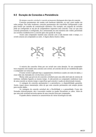 60/223
8.5 Duração de Conexões e Persistência
Os termos conexão switched e conexão permanente distinguem dois tipos de conexão.
Conexões permanentes são usadas com hardware dedicado, ou seja, eram usadas em
redes antigas. Nas redes modernas, conexões permanentes são concebidas configurando a rede
para formar um caminho de comunicação eletrônico. Por exemplo, um conjunto de switches
pode ser configurado se um par de computadores requisitou uma conexão. Uma vez que uma
conexão permanente é configurada, ela é armazenada em uma memória não volátil, permitindo
aos switches restabelecerem a conexão após uma queda de energia.
Assim cada computador mantém uma conexão com a rede durante todo o tempo, e o
switch conecta um computador ao outro. A figura abaixo ilustra a idéia.
A maioria das conexões feitas por um switch tem curta duração. Se um computador
trava enquanto está usando uma conexão com switch, tal conexão deverá ser restabelecida após
o computador ser reiniciado.
O termo switch é aplicado hoje a equipamentos eletrônicos usados em redes de dados, e
essas redes são chamadas de switched data networks.
Muitas redes que provem de conexões switched usam uma idéia derivada do sistema de
telefonia: múltiplas ligações ao mesmo tempo. A rede permite ao computador estabelecer mais
de uma conexão ao mesmo tempo e especificar qual conexão é usada em determinado instante.
A vantagem de conexões permanentes é a persistência e a disponibilidade garantida.
Assim, requer pouca manutenção, além do que uma conexão permanente está sempre pronta
para receber dados.
As vantagens da conexão switched são a flexibilidade e a generalidade. Como são
formadas eletronicamente, não é necessário instalar ou mudar fisicamente os cabos. Além do
que uma rede switched necessita apenas de uma conexão física por computador.
O quadro abaixo sumariza as características de várias tecnologias de rede.
 