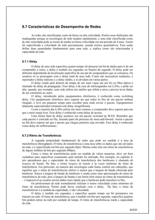 62/223
8.7 Características do Desempenho de Redes
As redes são classificadas como de baixa ou alta velocidade. Porém essas definições são
inadequadas porque as tecnologias de rede mudam rapidamente, e uma rede classificada como
de alta velocidade pode se tornar de media ou baixa velocidade em um período de 4 anos. Assim
foi especificada a velocidade da rede precisamente, usando termos quantitativos. Essa seção
define duas quantidades fundamentais para uma rede, e explica como são relacionadas à
capacidade da rede.
8.7.1 Delay
O delay de uma rede especifica quanto tempo irá demorar um bit de dados para ir de um
computador a outro, o delay é medido em segundos ou frações de segundo. O delay pode ser
diferente dependendo da localização especifica de um par de computadores que se comunica. Os
usuários só se preocupam com o delay total de uma rede. Como são necessárias medições, é
reportados o delay máximo e o delay médio, e os dividem em várias partes.
O delay criado pela demora de tempo de um sinal viajar em um fio ou fibra óptica é
chamado de delay de propagação. Esse delay é da casa de milissegundos em LANs, e pode ser
alto, quando, por exemplo, uma rede utiliza um satélite que órbita a terra e precisa levar dados
de um continente ao outro.
O delay, introduzido pelos equipamentos eletrônicos, é conhecido como switching
delay. Um equipamento eletrônico deve esperar ate que todos os bits de um pacote tenham
chegado, e leva um pequeno tempo para escolher para onde enviar o pacote. Equipamentos
altamente especializados tornaram este delay insignificante.
Como a maioria das LANs utiliza um meio comum, o computador deve esperar para ate
que o meio esteja livre. Esse delay é conhecido como delay de acesso.
Uma forma final de delay acontece em um pacote switched na WAN. Relembre que
cada pacote é colocado na fila, fazendo parte do processo de store-and-foward. Assim o pacote
na fila deve esperar até que o pacote que chegou primeiro seja enviado. Esse delay é conhecido
como delay de enfileiramento.
8.7.2 Ritmo de Transferência
A segunda propriedade fundamental de redes que pode ser medida é a taxa de
transferência (throughput). O ritmo de transferência é uma taxa sobre os dados que são enviados
na rede, e é especificada em bits por segundo (bps). Muitas redes têm um ritmo de transferência
de alguns milhões de bits por segundo (Mbps).
Como o ritmo de transferências pode ser medido de várias maneiras, deve ser bem
cuidadoso para especificar exatamente qual método foi utilizado. Por exemplo, no capítulo 4,
nós aprendemos que a capacidade do ritmo de transferência dos hardwares é chamada de
largura de banda. De fato, o termo largura de banda é às vezes sinônimo de ritmo de
transferência. Em particular, na maioria das tecnologias cada frame contém um cabeçalho, que
significa que o ritmo de transferências efetivo é menor que a largura de banda oferecida pelo
hardware. Nunca a largura de banda do hardware é usada como uma aproximação do ritmo de
transferência da rede, pois a largura de banda é um limite bem maior no ritmo de transferências
– é impossível ao usuário enviar dados mais rápido que o hardware pode transferir os bits.
Os profissionais de rede normalmente utilizam o termo velocidade como sinônimo do
ritmo de transferência. Porém pode haver confusão com o delay. De fato, o ritmo de
transferências é a medida da capacidade, e não velocidade.
O delay é medido em segundos, e especifica quanto tempo um bit permanece em
transito na rede. O ritmo de transferência, que é medido em bits por segundo, especifica quantos
bits podem entrar na rede por unidade de tempo. O ritmo de transferências mede a capacidade
da rede.
 