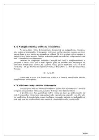 63/223
8.7.3 A relação entre Delay e Ritmo de Transferência
Na teoria, delay e ritmo de transferências de uma rede são independentes. Na prática,
eles podem ser relacionados. Se um packet switch está na fila esperando enquanto um novo
pacote chega, o novo pacote será colocado na calda da fila e ira precisar esperar enquanto o
switch envia o pacote anterior. Análogo ao transito pesado nas rodovias, tráfego excessivo na
rede é chamado de congestionamento.
Cientistas da computação estudaram a relação entre delay e congestionamento, e
chegaram a vários casos, que o delay esperado pode ser estimado pela porcentagem da
capacidade da rede que é utilizada. Se D0 denota o delay quando a rede está vazia, e U é um
valor entre 1 e 0 que denota a utilização no momento, o delay efetivo D é dado por esta simples
formula:
D = D0 / (1-U)
Assim pode se notar pela formula que o delay e o ritmo de transferências não são
completamente independentes.
8.7.4 Produto do Delay - Ritmo de Transferência
Uma vez que o delay e o ritmo de transferências de uma rede são conhecidos, é possível
computar uma quantidade interessante, o produto do delay e ritmo de transferência.
O produto dessas duas quantidades mede o volume de dados que estão presentes na
rede. E este produto é importante para qualquer rede, especialmente para redes com delay alto
ou grande ritmo de transferência, porque significa ao computador que está enviando dados na
rede pode gerar um grande volume, antes mesmo de o destinatário receber o primeiro bit.
 