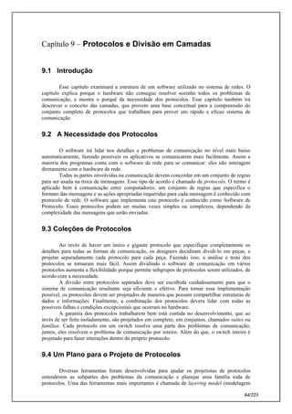 64/223
Capítulo 9 – Protocolos e Divisão em Camadas
9.1 Introdução
Esse capítulo examinará a estrutura de um software utilizado no sistema de redes. O
capítulo explica porque o hardware não consegue resolver sozinho todos os problemas de
comunicação, e mostra o porquê da necessidade dos protocolos. Esse capítulo também irá
descrever o conceito das camadas, que provem uma base conceitual para a compreensão do
conjunto completo de protocolos que trabalham para prover um rápido e eficaz sistema de
comunicação.
9.2 A Necessidade dos Protocolos
O software irá lidar nos detalhes e problemas de comunicação no nível mais baixo
automaticamente, fazendo possíveis os aplicativos se comunicarem mais facilmente. Assim a
maioria dos programas conta com o software de rede para se comunicar: eles não interagem
diretamente com o hardware de rede.
Todas as partes envolvidas na comunicação devem concordar em um conjunto de regras
para ser usada na troca de mensagens. Esse tipo de acordo é chamado de protocolo. O termo é
aplicado bem à comunicação entre computadores: um conjunto de regras que especifica o
formato das mensagens e as ações apropriadas requeridas para cada mensagem é conhecido com
protocolo de rede. O software que implementa este protocolo é conhecido como Software de
Protocolo. Esses protocolos podem ser muitas vezes simples ou complexos, dependendo da
complexidade das mensagens que serão enviadas.
9.3 Coleções de Protocolos
Ao invés de haver um único e gigante protocolo que especifique completamente os
detalhes para todas as formas de comunicação, os designers decidiram dividi-lo em peças, e
projetar separadamente cada protocolo para cada peça. Fazendo isso, a análise e teste dos
protocolos se tornaram mais fácil. Assim dividindo o software de comunicação em vários
protocolos aumenta a flexibilidade porque permite subgrupos de protocolos serem utilizados, de
acordo com a necessidade.
A divisão entre protocolos separados deve ser escolhida cuidadosamente para que o
sistema de comunicação resultante seja eficiente e efetivo. Para tornar essa implementação
possível, os protocolos devem ser projetados de maneira que possam compartilhar estruturas de
dados e informações. Finalmente, a combinação dos protocolos devera lidar com todas as
possíveis falhas e condições excepcionais que ocorram no hardware.
A garantia dos protocolos trabalharem bem está contida no desenvolvimento, que ao
invés de ser feito isoladamente, são projetados em completo, em conjuntos, chamados suítes ou
famílias. Cada protocolo em um switch resolve uma parte dos problemas de comunicação;
juntos, eles resolvem o problema de comunicação por inteiro. Além do que, o switch inteiro é
projetado para fazer interações dentro do próprio protocolo.
9.4 Um Plano para o Projeto de Protocolos
Diversas ferramentas foram desenvolvidas para ajudar os projetistas de protocolos
entenderem as subpartes dos problemas da comunicação e planejar uma família toda de
protocolos. Uma das ferramentas mais importantes é chamada de layering model (modelagem
 