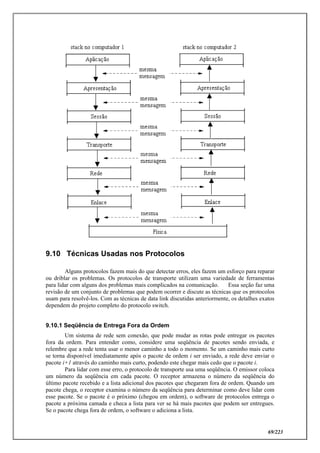 69/223
9.10 Técnicas Usadas nos Protocolos
Alguns protocolos fazem mais do que detectar erros, eles fazem um esforço para reparar
ou driblar os problemas. Os protocolos de transporte utilizam uma variedade de ferramentas
para lidar com alguns dos problemas mais complicados na comunicação. Essa seção faz uma
revisão de um conjunto de problemas que podem ocorrer e discute as técnicas que os protocolos
usam para resolvê-los. Com as técnicas de data link discutidas anteriormente, os detalhes exatos
dependem do projeto completo do protocolo switch.
9.10.1 Seqüência de Entrega Fora da Ordem
Um sistema de rede sem conexão, que pode mudar as rotas pode entregar os pacotes
fora da ordem. Para entender como, considere uma seqüência de pacotes sendo enviada, e
relembre que a rede tenta usar o menor caminho a todo o momento. Se um caminho mais curto
se torna disponível imediatamente após o pacote de ordem i ser enviado, a rede deve enviar o
pacote i+1 através do caminho mais curto, podendo este chegar mais cedo que o pacote i.
Para lidar com esse erro, o protocolo de transporte usa uma seqüência. O emissor coloca
um número da seqüência em cada pacote. O receptor armazena o número da seqüência do
último pacote recebido e a lista adicional dos pacotes que chegaram fora de ordem. Quando um
pacote chega, o receptor examina o número da seqüência para determinar como deve lidar com
esse pacote. Se o pacote é o próximo (chegou em ordem), o software de protocolos entrega o
pacote a próxima camada e checa a lista para ver se há mais pacotes que podem ser entregues.
Se o pacote chega fora de ordem, o software o adiciona a lista.
 