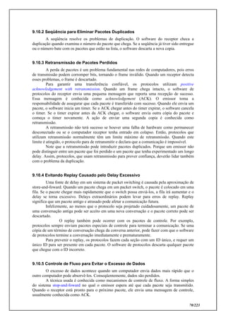 70/223
9.10.2 Seqüência para Eliminar Pacotes Duplicados
A seqüência resolve os problemas de duplicação. O software do receptor checa a
duplicação quando examina o número do pacote que chega. Se a seqüência já tiver sido entregue
ou o número bate com os pacotes que estão na lista, o software descarta a nova copia.
9.10.3 Retransmissão de Pacotes Perdidos
A perda de pacotes é um problema fundamental nas redes de computadores, pois erros
de transmissão podem corromper bits, tornando o frame inválido. Quando um receptor detecta
esses problemas, o frame é descartado.
Para garantir uma transferência confiável, os protocolos utilizam positive
acknowledgement with retransmission. Quando um frame chega intacto, o software de
protocolos do receptor envia uma pequena mensagem que reporta uma recepção de sucesso.
Essa mensagem é conhecida como acknowledgement (ACK). O emissor toma a
responsabilidade de assegurar que cada pacote é transferido com sucesso. Quando ele envia um
pacote, o software inicia um timer. Se a ACK chegar antes do timer expirar, o software cancela
o timer. Se o timer expirar antes da ACK chegar, o software envia outra cópia do pacote e
começa o timer novamente. A ação de enviar uma segunda copia é conhecida como
retransmissão.
A retransmissão não terá sucesso se houver uma falha de hardware como permanecer
desconectado ou se o computador receptor tenha entrado em colapso. Então, protocolos que
utilizam retransmissão normalmente têm um limite máximo de retransmissão. Quando este
limite é atingido, o protocolo para de retransmitir e declara que a comunicação é impossível.
Note que a retransmissão pode introduzir pacotes duplicados. Porque um emissor não
pode distinguir entre um pacote que foi perdido e um pacote que tenha experimentado um longo
delay. Assim, protocolos, que usam retransmissão para prover confiança, deverão lidar também
com o problema da duplicação.
9.10.4 Evitando Replay Causado pelo Delay Excessivo
Uma fonte de delay em um sistema de packet switching é causada pela aproximação de
store-and-foward. Quando um pacote chega em um packet switch, o pacote é colocado em uma
fila. Se o pacote chegar mais rapidamente que o switch possa enviá-los, a fila irá aumentar e o
delay se torna excessivo. Delays extraordinários podem levar para erros de replay. Replay
significa que um pacote antigo e atrasado pode afetar a comunicação futura.
Infelizmente, ao menos que o protocolo seja projetado cuidadosamente, um pacote de
uma conversação antiga pode ser aceito em uma nova conversação e o pacote correto pode ser
descartado.
O replay também pode ocorrer com os pacotes de controle. Por exemplo,
protocolos sempre enviam pacotes especiais de controle para terminar a comunicação. Se uma
cópia de um término de conversação chega da conversa anterior, pode fazer com que o software
de protocolos termine a conversação imediatamente e prematuramente.
Para prevenir o replay, os protocolos fazem cada seção com um ID único, e requer um
único ID para ser presente em cada pacote. O software de protocolos descarta qualquer pacote
que chegue com o ID incorreto.
9.10.5 Controle de Fluxo para Evitar o Excesso de Dados
O excesso de dados acontece quando um computador envia dados mais rápido que o
outro computador pode absorvê-los. Conseqüentemente, dados são perdidos.
A técnica usada é conhecida como mecanismos de controle de fluxo. A forma simples
do sistema stop-and-foward no qual o emissor espera até que cada pacote seja transmitido.
Quando o receptor está pronto para o próximo pacote, ele envia uma mensagem de controle,
usualmente conhecida como ACK.
 