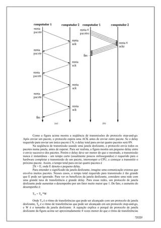 72/223
Como a figura acima mostra a seqüência de transmissões do protocolo stop-and-go.
Após enviar um pacote, o protocolo espera uma ACK antes de enviar outro pacote. Se o delay
requerido para enviar um único pacote é N, o delay total para enviar quatro pacotes será 8N.
Na seqüência de transmissão usando uma janela deslizante, o protocolo envia todos os
pacotes numa janela, antes de esperar. Para ser realista, a figura mostra um pequeno delay entre
o envio sucessivo dos pacotes. Porém o delay deve ser menor do que o mostrado, a transmissão
nunca é instantânea - um tempo curto (usualmente poucos milissegundos) é requerido para o
hardware completar a transmissão de um pacote, interromper a CPU, e começar a transmitir o
próximo pacote. Assim, o tempo total para enviar quatro pacotes é
2N + E, onde E denota o pequeno delay.
Para entender o significado da janela deslizante, imagine uma comunicação extensa que
envolva muitos pacotes. Nesses casos, o tempo total requerido para transmissão é tão grande
que E pode ser ignorado. Para ver os benefícios da janela deslizante, considere uma rede com
uma grande taxa de transferência e grande delay. Para essas redes, um protocolo de janela
deslizante pode aumentar o desempenho por um fator muito maior que 1. De fato, o aumento do
desempenho é:
Tw = Tg *W
Onde Tw é o ritmo de transferências que pode ser alcançado com um protocolo de janela
deslizante, Tg é o ritmo de transferências que pode ser alcançado em um protocolo stop-and-go,
e W é o tamanho da janela deslizante. A equação explica o porquê do protocolo de janela
deslizante da figura acima ser aproximadamente 4 vezes menor do que o ritmo de transferências
 