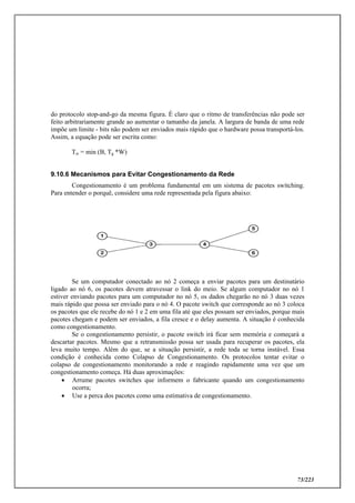 73/223
do protocolo stop-and-go da mesma figura. É claro que o ritmo de transferências não pode ser
feito arbitrariamente grande ao aumentar o tamanho da janela. A largura de banda de uma rede
impõe um limite - bits não podem ser enviados mais rápido que o hardware possa transportá-los.
Assim, a equação pode ser escrita como:
Tw = min (B, Tg *W)
9.10.6 Mecanismos para Evitar Congestionamento da Rede
Congestionamento é um problema fundamental em um sistema de pacotes switching.
Para entender o porquê, considere uma rede representada pela figura abaixo:
Se um computador conectado ao nó 2 começa a enviar pacotes para um destinatário
ligado ao nó 6, os pacotes devem atravessar o link do meio. Se algum computador no nó 1
estiver enviando pacotes para um computador no nó 5, os dados chegarão no nó 3 duas vezes
mais rápido que possa ser enviado para o nó 4. O pacote switch que corresponde ao nó 3 coloca
os pacotes que ele recebe do nó 1 e 2 em uma fila até que eles possam ser enviados, porque mais
pacotes chegam e podem ser enviados, a fila cresce e o delay aumenta. A situação é conhecida
como congestionamento.
Se o congestionamento persistir, o pacote switch irá ficar sem memória e começará a
descartar pacotes. Mesmo que a retransmissão possa ser usada para recuperar os pacotes, ela
leva muito tempo. Além do que, se a situação persistir, a rede toda se torna instável. Essa
condição é conhecida como Colapso de Congestionamento. Os protocolos tentar evitar o
colapso de congestionamento monitorando a rede e reagindo rapidamente uma vez que um
congestionamento começa. Há duas aproximações:
 Arrume pacotes switches que informem o fabricante quando um congestionamento
ocorra;
 Use a perca dos pacotes como uma estimativa de congestionamento.
 