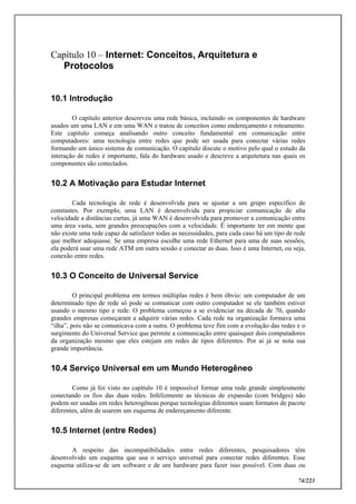 74/223
Capítulo 10 – Internet: Conceitos, Arquitetura e
Protocolos
10.1 Introdução
O capítulo anterior descreveu uma rede básica, incluindo os componentes de hardware
usados um uma LAN e em uma WAN e tratou de conceitos como endereçamento e roteamento.
Este capítulo começa analisando outro conceito fundamental em comunicação entre
computadores: uma tecnologia entre redes que pode ser usada para conectar várias redes
formando um único sistema de comunicação. O capítulo discute o motivo pelo qual o estudo da
interação de redes é importante, fala do hardware usado e descreve a arquitetura nas quais os
componentes são conectados.
10.2 A Motivação para Estudar Internet
Cada tecnologia de rede é desenvolvida para se ajustar a um grupo específico de
constastes. Por exemplo, uma LAN é desenvolvida para propiciar comunicação de alta
velocidade a distâncias curtas, já uma WAN é desenvolvida para promover a comunicação entre
uma área vasta, sem grandes preocupações com a velocidade. É importante ter em mente que
não existe uma rede capaz de satisfazer todas as necessidades, para cada caso há um tipo de rede
que melhor adequasse. Se uma empresa escolhe uma rede Ethernet para uma de suas sessões,
ela poderá usar uma rede ATM em outra sessão e conectar as duas. Isso é uma Internet, ou seja,
conexão entre redes.
10.3 O Conceito de Universal Service
O principal problema em termos múltiplas redes é bem óbvio: um computador de um
determinado tipo de rede só pode se comunicar com outro computador se ele também estiver
usando o mesmo tipo e rede. O problema começou a se evidenciar na década de 70, quando
grandes empresas começaram a adquirir várias redes. Cada rede na organização formava uma
“ilha”, pois não se comunicava com a outra. O problema teve fim com a evolução das redes e o
surgimento do Universal Service que permite a comunicação entre quaisquer dois computadores
da organização mesmo que eles estejam em redes de tipos diferentes. Por ai já se nota sua
grande importância.
10.4 Serviço Universal em um Mundo Heterogêneo
Como já foi visto no capítulo 10 é impossível formar uma rede grande simplesmente
conectando os fios das duas redes. Infelizmente as técnicas de expansão (com bridges) não
podem ser usadas em redes heterogêneas porque tecnologias diferentes usam formatos de pacote
diferentes, além de usarem um esquema de endereçamento diferente.
10.5 Internet (entre Redes)
A respeito das incompatibilidades entre redes diferentes, pesquisadores têm
desenvolvido um esquema que usa o serviço universal para conectar redes diferentes. Esse
esquema utiliza-se de um software e de um hardware para fazer isso possível. Com duas ou
 