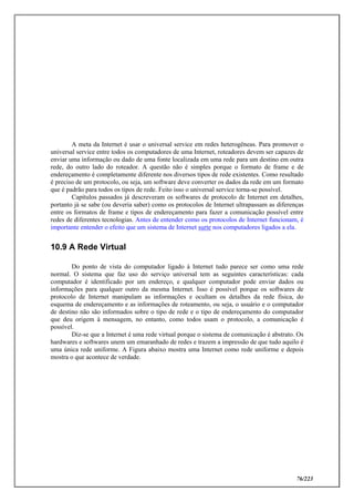 76/223
A meta da Internet é usar o universal service em redes heterogêneas. Para promover o
universal service entre todos os computadores de uma Internet, roteadores devem ser capazes de
enviar uma informação ou dado de uma fonte localizada em uma rede para um destino em outra
rede, do outro lado do roteador. A questão não é simples porque o formato de frame e de
endereçamento é completamente diferente nos diversos tipos de rede existentes. Como resultado
é preciso de um protocolo, ou seja, um software deve converter os dados da rede em um formato
que é padrão para todos os tipos de rede. Feito isso o universal service torna-se possível.
Capítulos passados já descreveram os softwares de protocolo de Internet em detalhes,
portanto já se sabe (ou deveria saber) como os protocolos de Internet ultrapassam as diferenças
entre os formatos de frame e tipos de endereçamento para fazer a comunicação possível entre
redes de diferentes tecnologias. Antes de entender como os protocolos de Internet funcionam, é
importante entender o efeito que um sistema de Internet surte nos computadores ligados a ela.
10.9 A Rede Virtual
Do ponto de vista do computador ligado à Internet tudo parece ser como uma rede
normal. O sistema que faz uso do serviço universal tem as seguintes características: cada
computador é identificado por um endereço, e qualquer computador pode enviar dados ou
informações para qualquer outro da mesma Internet. Isso é possível porque os softwares de
protocolo de Internet manipulam as informações e ocultam os detalhes da rede física, do
esquema de endereçamento e as informações de roteamento, ou seja, o usuário e o computador
de destino não são informados sobre o tipo de rede e o tipo de endereçamento do computador
que deu origem à mensagem, no entanto, como todos usam o protocolo, a comunicação é
possível.
Diz-se que a Internet é uma rede virtual porque o sistema de comunicação é abstrato. Os
hardwares e softwares unem um emaranhado de redes e trazem a impressão de que tudo aquilo é
uma única rede uniforme. A Figura abaixo mostra uma Internet como rede uniforme e depois
mostra o que acontece de verdade.
 