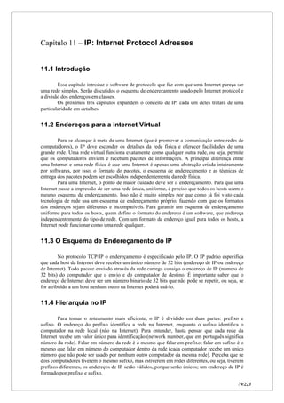 79/223
Capítulo 11 – IP: Internet Protocol Adresses
11.1 Introdução
Esse capítulo introduz o software de protocolo que faz com que uma Internet pareça ser
uma rede simples. Serão discutidos o esquema de endereçamento usado pelo Internet protocol e
a divisão dos endereços em classes.
Os próximos três capítulos expandem o conceito de IP, cada um deles tratará de uma
particularidade em detalhes.
11.2 Endereços para a Internet Virtual
Para se alcançar à meta de uma Internet (que é promover a comunicação entre redes de
computadores), o IP deve esconder os detalhes da rede física e oferecer facilidades de uma
grande rede. Uma rede virtual funciona exatamente como qualquer outra rede, ou seja, permite
que os computadores enviem e recebam pacotes de informações. A principal diferença entre
uma Internet e uma rede física é que uma Internet é apenas uma abstração criada inteiramente
por softwares, por isso, o formato do pacotes, o esquema de endereçamento e as técnicas de
entrega dos pacotes podem ser escolhidos independentemente da rede física.
Para uma Internet, o ponto de maior cuidado deve ser o endereçamento. Para que uma
Internet passe a impressão de ser uma rede única, uniforme, é preciso que todos os hosts usem o
mesmo esquema de endereçamento. Isso não é muito simples por que como já foi visto cada
tecnologia de rede usa um esquema de endereçamento próprio, fazendo com que os formatos
dos endereços sejam diferentes e incompatíveis. Para garantir um esquema de endereçamento
uniforme para todos os hosts, quem define o formato do endereço é um software, que endereça
independentemente do tipo de rede. Com um formato de endereço igual para todos os hosts, a
Internet pode funcionar como uma rede qualquer.
11.3 O Esquema de Endereçamento do IP
No protocolo TCP/IP o endereçamento é especificado pelo IP. O IP padrão especifica
que cada host da Internet deve receber um único número de 32 bits (endereço de IP ou endereço
de Internet). Todo pacote enviado através da rede carrega consigo o endereço de IP (número de
32 bits) do computador que o envio e do computador de destino. É importante saber que o
endereço de Internet deve ser um número binário de 32 bits que não pode se repetir, ou seja, se
for atribuído a um host nenhum outro na Internet poderá usá-lo.
11.4 Hierarquia no IP
Para tornar o roteamento mais eficiente, o IP é dividido em duas partes: prefixo e
sufixo. O endereço do prefixo identifica a rede na Internet, enquanto o sufixo identifica o
computador na rede local (não na Internet). Para entender, basta pensar que cada rede da
Internet recebe um valor único para identificação (network number, que em português significa
número da rede). Falar em número da rede é o mesmo que falar em prefixo; falar em sufixo é o
mesmo que falar em número do computador dentro da rede (cada computador recebe um único
número que não pode ser usado por nenhum outro computador da mesma rede). Perceba que se
dois computadores tiverem o mesmo sufixo, mas estiverem em redes diferentes, ou seja, tiverem
prefixos diferentes, os endereços de IP serão válidos, porque serão únicos; um endereço de IP é
formado por prefixo e sufixo.
 