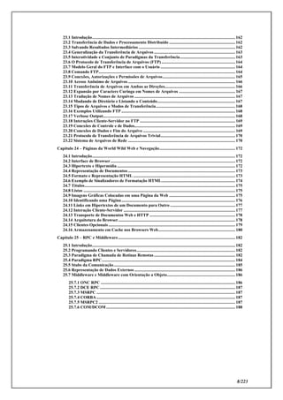 8/223
23.1 Introdução.................................................................................................................................... 162
23.2 Transferência de Dados e Processamento Distribuído ............................................................. 162
23.3 Salvando Resultados Intermediários ......................................................................................... 162
23.4 Generalização da Transferência de Arquivos ........................................................................... 163
23.5 Interatividade e Conjunto de Paradigmas da Transferência................................................... 163
23.6 O Protocolo de Transferência de Arquivos (FTP).................................................................... 164
23.7 Modelo Geral do FTP e Interface com o Usuário ..................................................................... 164
23.8 Comando FTP.............................................................................................................................. 164
23.9 Conexões, Autorizações e Permissões de Arquivos................................................................... 165
23.10 Acesso Anônimo de Arquivos ................................................................................................... 166
23.11 Transferência de Arquivos em Ambas as Direções................................................................. 166
23.12 Expansão por Caractere Curinga em Nomes de Arquivos .................................................... 167
23.13 Tradução de Nomes de Arquivos ............................................................................................. 167
23.14 Mudando de Diretório e Listando o Conteúdo........................................................................ 167
23.15 Tipos de Arquivos e Modos de Transferência......................................................................... 168
23.16 Exemplos Utilizando FTP ......................................................................................................... 168
23.17 Verbose Output.......................................................................................................................... 168
23.18 Interações Cliente-Servidor no FTP ........................................................................................ 169
23.19 Conexões de Controle e de Dados............................................................................................. 169
23.20 Conexões de Dados e Fim do Arquivo ..................................................................................... 169
23.21 Protocolo de Transferência de Arquivos Trivial..................................................................... 170
23.22 Sistema de Arquivos de Rede ................................................................................................... 170
Capítulo 24 – Páginas da World Wild Web e Navegação...................................................................... 172
24.1 Introdução.................................................................................................................................... 172
24.2 Interface de Browser................................................................................................................... 172
24.3 Hipertexto e Hipermídia ............................................................................................................. 172
24.4 Representação de Documentos................................................................................................... 173
24.5 Formato e Representação HTML .............................................................................................. 173
24.6 Exemplo de Sinalizadores de Formatação HTML.................................................................... 174
24.7 Títulos........................................................................................................................................... 175
24.8 Listas ............................................................................................................................................ 175
24.9 Imagens Gráficas Colocadas em uma Página da Web ............................................................. 175
24.10 Identificando uma Página......................................................................................................... 176
24.11 Links em Hipertextos de um Documento para Outro ............................................................ 177
24.12 Interação Cliente-Servidor ....................................................................................................... 177
24.13 Transporte de Documentos Web e HTTP ............................................................................... 178
24.14 Arquitetura do Browser............................................................................................................ 178
24.15 Clientes Opcionais ..................................................................................................................... 179
24.16 Armazenamento em Cache nos Browsers Web....................................................................... 180
Capítulo 25 – RPC e Middleware............................................................................................................ 182
25.1 Introdução.................................................................................................................................... 182
25.2 Programando Clientes e Servidores........................................................................................... 182
25.3 Paradigma de Chamada de Rotinas Remotas........................................................................... 182
25.4 Paradigma RPC........................................................................................................................... 184
25.5 Stubs da Comunicação................................................................................................................ 185
25.6 Representação de Dados Externos ............................................................................................. 186
25.7 Middleware e Middleware com Orientação a Objeto............................................................... 186
25.7.1 ONC RPC ............................................................................................................................ 186
25.7.2 DCE RPC............................................................................................................................. 187
25.7.3 MSRPC ................................................................................................................................ 187
25.7.4 CORBA................................................................................................................................ 187
25.7.5 MSRPC2 .............................................................................................................................. 187
25.7.6 COM/DCOM....................................................................................................................... 188
 
