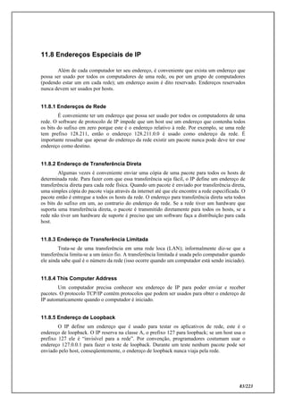 83/223
11.8 Endereços Especiais de IP
Além de cada computador ter seu endereço, é conveniente que exista um endereço que
possa ser usado por todos os computadores de uma rede, ou por um grupo de computadores
(podendo estar um em cada rede); um endereço assim é dito reservado. Endereços reservados
nunca devem ser usados por hosts.
11.8.1 Endereços de Rede
É conveniente ter um endereço que possa ser usado por todos os computadores de uma
rede. O software de protocolo de IP impede que um host use um endereço que contenha todos
os bits do sufixo em zero porque este é o endereço relativo à rede. Por exemplo, se uma rede
tem prefixo 128.211, então o endereço 128.211.0.0 é usado como endereço da rede. É
importante ressaltar que apesar do endereço da rede existir um pacote nunca pode deve ter esse
endereço como destino.
11.8.2 Endereço de Transferência Direta
Algumas vezes é conveniente enviar uma cópia de uma pacote para todos os hosts de
determinada rede. Para fazer com que essa transferência seja fácil, o IP define um endereço de
transferência direta para cada rede física. Quando um pacote é enviado por transferência direta,
uma simples cópia do pacote viaja através da internet até que ele encontre a rede especificada. O
pacote então é entregue a todos os hosts da rede. O endereço para transferência direta seta todos
os bits do sufixo em um, ao contrario do endereço de rede. Se a rede tiver um hardware que
suporta uma transferência direta, o pacote é transmitido diretamente para todos os hosts, se a
rede não tiver um hardware de suporte é preciso que um software faça a distribuição para cada
host.
11.8.3 Endereço de Transferência Limitada
Trata-se de uma transferência em uma rede loca (LAN); informalmente diz-se que a
transferência limita-se a um único fio. A transferência limitada é usada pelo computador quando
ele ainda sabe qual é o número da rede (isso ocorre quando um computador está sendo iniciado).
11.8.4 This Computer Address
Um computador precisa conhecer seu endereço de IP para poder enviar e receber
pacotes. O protocolo TCP/IP contém protocolos que podem ser usados para obter o endereço de
IP automaticamente quando o computador é iniciado.
11.8.5 Endereço de Loopback
O IP define um endereço que é usado para testar os aplicativos de rede, este é o
endereço de loopback. O IP reserva na classe A, o prefixo 127 para loopback; se um host usa o
prefixo 127 ele é “invisível para a rede”. Por convenção, programadores costumam usar o
endereço 127.0.0.1 para fazer o teste de loopback. Durante um teste nenhum pacote pode ser
enviado pelo host, conseqüentemente, o endereço de loopback nunca viaja pela rede.
 